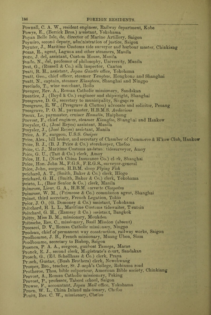 Pownall, C. A. W., resident engineer, Railway department, Kobe Powvs, E., (Berrick Bros.) assistant, Yokohama Poyan Belle Isle, de, director of Marine Artillery, Saigon Poymiro, second deputy, administration of justice, Saigon Poynter, J., Maritime Customs tide surveyor and harbour master, Chinkiang pozas, E-, agent, Laguna and other steamers, Manila pozo, J. del, assistant. Custom House, Manila Prado. H., del, professor of philosophy, University, Manila Prat, G-., (Russell & Co.) silk inspector. Canton Pratt, B. H., assistant, Japan Gazette office, Yokohama pratt. Geo., cliief officer, steamer Yangtsze, Hongkong and Shanghai pratt, H., captain, steamer Kiavgteen, Shanghai and Ningpo Preciado, T., wine merchant, Iloilo prengei’. Rev. A., Roman Catholic missionary, Sandakan Prentice, J., (Boyd & Co.) engineer and shipwright, Shanghai Presgrave, D. G., secretary to municipality, Singapcre presgrave, E. W., (Presgrave & Clutton) advocate and solicitor, Peuang Presgrave, P. O. M., paymaster, H.B.M.S. Avdacious Preux, Le, paymaster, cruiser Hamelin, Haiphong Prevost, F., chief engineer,.steamer Kiangfoo, Shanghai and Hankow Preysler, G., (Jose Reyes) assistant, Manila Preysler, J., (Jose Reyes) assi-^tant, Manila Price, A. F., surgeon, U.S.S. Ossipee Price, Alex., bill broker, and secretary of Chamber of Commerce & H’kow Club, Hankow Price, B. J., (B. J. Price & Co.) storekeeper, Chefoo Price, C. J., Maritime Customs assistan. tidesurve3'or, Amoy Piice, G. U., (Tait & Co.) clerk, Amoy Price, H. I., (North China Insurance Co.) cl rk, Shanghai Price, Hon. John M., F.G.S., F.R.G.S., surveyor-general Price, John, surgeon, H.B.M. sloop Flying Fish prichard, A. T., (Smith, Baker & Co.) clerk, Hiogo Prichard, G. H., (Smith, Baker <fe Co.) clerk, Yokohama prieto, L., (Baer Senior & Co.) clerk, Manila Primrose, Lieut. G. A., H.B.M. (orvette Cleopatra Primrose, W. M., (Primrose & Co.) commission agent, Shanghai Prinet, third secretary, French Legation, Tokio Prior, J. 0., (G. Domoney & Co.) assistant, Yokohama Pritchard, H- L. L., Maritime Customs tidewaiter, Tientsin Pritchard, G. H., (Ramsay & Co.) assistai.t, Bangkok Pritty, Miss B. M., missionary, Moukden Pritzsche, Rev. C., missionary, Basil Mission (absent) Procacci, D. V., Roman Catholic missionary, Ningpo Prodeau, chief of permanent way construction, railway works, Saigon Prodhomme, J. B., French missionary, Muang Ubon, Siam Piodbomme, secretary to Bishop, Saigon Proenca, P. A. A., surgeon, gunboat Tamega, Macao Pronck, E. J., second clerk, M.igistrate’s court, Sandakan Prosch, G., (Ed. Schellhass & Co.) clerk, Praya Prosch, Gustav, (Bush Brothers) clerk, Newchwang Pros])er, Bro., teacher, St. Joseph’s College, Robinson road Protheroe, Thos, hible colporteur, American Bible society, Chinkiang Provost, A., Roman Catholic missionary, Peking Provost, P., professor, Taberd school, Saigon Prowse, F., accountant, Japan Mail office, Yokohama Pruen, W. L., China Inland missionary, Chefoo Piuitt, Rev. C. W., missionary, Chefoo