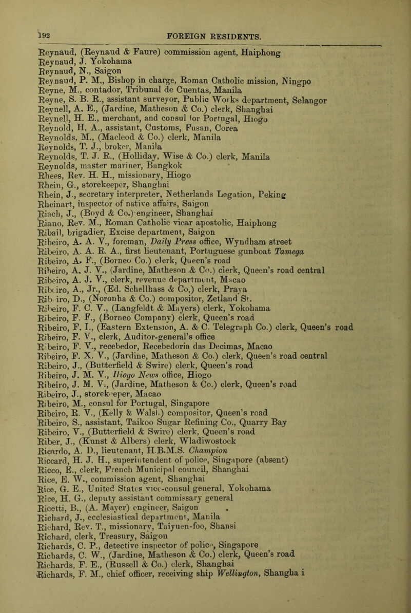 Reynaud, (Reynaud & Faure) commission agent, Haiphong Reynaud, J. Yokohama Reynaud, N., Saigon Reynaud, P. M,, Bishop in charge, Roman Catholic mission, Ningpo Reyne, M., contador. Tribunal de Cuentas, Manila Reyne, S. B. R., assistant surveyor, Public Works department, Selangor Reynell, A. E., (Jardine, Matheson & Co.) clerk, Shanghai Reynell, H. E., merchant, and consul for Portugal, Hiogo Reynold, H. A., assistant. Customs, Pusan, Corea Reynolds, M., (Macleod & Co.) clerk, Manila Reynolds, T. J., broker, Manila Reynolds, T. J. R., (Holliday, Wise & Co.) clerk, Manila Reynolds, master mariner, Bangkok Rhees, Rev. H. H., missionary, Hiogo Rhein, Gr., storekeeper, Shanghai Rhein, J., secretary interpreter, Netherlands Legation, Peking Rheinart, inspector of native affairs, Saigon Riach, J., (Boyd & Co.) engineer, Shanghai Riano, Rev. M., Roman Catholic vicar apostolic, Haiphong Ribail, brigadier, Excise department, Saigon Ribeiro, A. A. V., foreman, Daily Press office, Wyndham street Ribeiro, A. A. R. A., first lieutenant, Portuguese gunboat Tamega Ribeiro, A. F., (Borneo Co.) clerk. Queen’s road Ribeiro, A. J. Y., (Jardine, Matheson & Co.) clerk. Queen’s road central Ribeiro, A. J. V., clerk, revenue department, Macao Ribeiro, A., Jr., (Ed. Schellhass & Co,) clerk, Praya Rib’ iro, D., (Noronha & Co.) compositor, Zetland Sr. Ribeiro, F. C. V., (Langfeldt & Mayers) clerk, Yokohama Ribeiro, F. F., (Borneo Company) clerk. Queen’s road Ribeiro, F. I., (Eastern Extension, A. & C. Telegraph Co.) clerk, Queen’s road Ribeiro, F. V., clerk. Auditor-general’s office Ribeiro, F. V., recebedor, Recebedoria das Decimas, Macao Ribeiro, F. X. V., (Jardine, Matheson & Co.) clerk. Queen’s road central Ribeiro, J., (Butterfield & Swire) clerk. Queen’s road Ribeiro, J. M. V., tiiogo News office, Hiogo Ribeiro, J. M. V., (Jardine, Matheson & Co.) clerk. Queen’s road Ribeiro, J., storeb’eper, Macao Ribeiro, M., consul for Portugal, Singapore Ribeiro, R. V., (Kelly & Walsh) compositor. Queen’s road Ribeiro, S., assistant, Taikoo Sugar Refining Co., Quarry Bay Ribeiro, V., (Butterfield & Swire) clerk. Queen’s road Riber, J., (Kunst & Albers) clerk, Wladiwostock Ricardo, A. D., lieutenant, H.B.M.S. Champion Riccard, H. J. H., superintendent of police, Singapore (absent) Ricco, E., clerk, French Municipal council, Shanghai Rice, E. W., commission agent, Shanghai Rice, G. E., United Stales vice-consul general, Yokohama Rice, H. G., deputy assistant commissary general Ricetti, B., (A. Mayer) engineer, Saigon Richard, J., ecclesiastical department, Manila Richard, Rev. T., missionary, Taiyuen-foo, Shansi Richard, clerk. Treasury, Saigon Richards, C. P., detective inspector of police, Singapore Richards, C. W., (Jardine, Matheson & Co.) clerk. Queen’s road Richards, F. E., (Russell & Co.) clerk, Shanghai Richards, F. M., chief officer, receiving ship Wellington, Shangha i