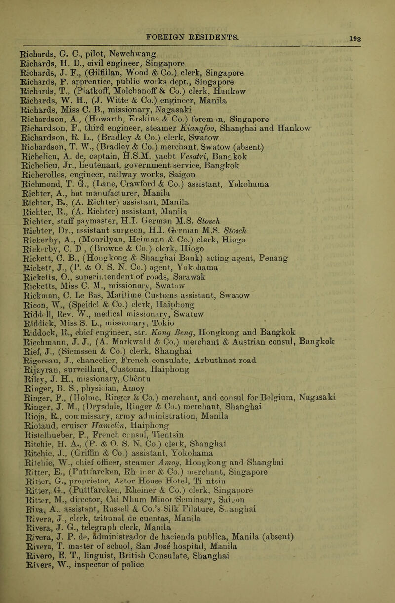 Richards, G. C., pilot, Newchwang Richards, H. D., civil engineer, Singapore Richards, J. F., (Gilfillan, Wood & Co.) clerk, Singapore Richards, P. apprentice, public works dept., Singapore Richards, T., (Piatkoff, Molchanoff 8f Co.) clerk, Hankow Richards, W. H., (J. Witte & Co.) engineer, Manila Richards, Miss C. B., missionary, Nagasaki Richardson, A., (Howarlh, Erskine & Co.) foremm, Singapore Richardson, F., third engineer, steamer Kiangfoo, Shanghai and Hankow Richardson, R. L., (Bradley & Co.) clerk, Swatow Richardson, T. W., (Bradley & Co.) merchant, Swatow (absent) Richelieu, A. de, captain, H.S.M. yacht Vesatri, Banekok Richelieu, Jr., lieutenant, government service, Bangkok Richerolles, engineer, railway works, Saigon Richmond, T. G., (Lane, Crawford & Co.) assistant, Yokohama Richter, A., hat manufacturer, Manila Richter, B., (A. Richter) assistant, Manila Richter, R., (A. Richter) assistant, Manila Richter, staff paymaster, H.I. German M.S. Stosch Richter, Dr., assistant surgeon, H.I. German M.S. Stosch Rickerby, A., (Mourilyan, Heimann & Co.) clerk, Hiogo Ricki-rby, C. D , (Browne & Co.) clerk, Hiogo Rickett, C. B., (Hongkong & Shanghai Bank) acting agent, Penang Rickett, J., (P. <& O. S. N. Co.) agent, Yok.)hama Ricketts, O., superintendent of roads, Sarawak Ricketts, Miss C. M., missionary, Swatow Rickman, C. Le Bas, Maritime Customs assistant, Swatow Ricon, W., (Speidel <fc Co.) clerk, Haiphong Riddell, Rev. W., medical missionary, Swatow Riddick, Miss S. L., missionary, Tokio Riddock, R., chief engineer, str. Kong Beng, Hongkong and Bangkok Riechmann, J. J., (A. Markwald & Co.) merchant & Austrian consul, Bangkok Rief, J., (Siemssen & Co.) clerk, Shanghai Rigoreau, J., chanceRer, French consulate, Arbuthnot road Rijayran, surveillant, Customs, Haiphong Riley, J. H., missionary, Chentu Ringer, B. S-, physician, Amoy Ringer, F., (Holme, Ringer & Co.) merchant, and consul for Belgium, Nagasaki Ringer, J. M., (Drysdale, Ringer & Co.) merchant, Shanghai Rioja, R., commissary, army administration, Manila Riotaud, cruiser Hamelin, Haiphong Ristelhuehei-, P., French C( nsul, Tientsin Ritchie, H. A., (P. & O. S. N. Co.) cleik, Shanghai Ritchie, J., (Griffin & Co.) assistant, Yokohama Ritcliie, W., chief officer, steamer Amoy, Hongkong and Shanghai Ritter, E., (Putlfarcken, Rh iner & Co.) merchant, Singapore Ritter, G., proprietor, Astor House Hotel, Ti ntsiu Ritter, G., (Puttfarcken, Rheiner & Co.) clerk, Singapore Ritter, M., director, Cai Nhum Minor Seminary, Saijou Riva, A., assistant, Russell & Co.’s Silk Filature, B.,anghai Rivera, J , clerk, tribunal de cuentas, Manila Rivera, J. G., telegraph clerk, Manila Rivera, J. P. de, Sdministrador de hacienda puhlica, Manila (absent) Rivera, T. master of school, San Josd hospital, Manila Rivero, E. T., linguist, British Consulate, Shanghai Rivers, W., inspector of police