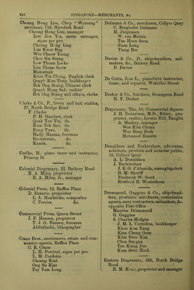 Cbeang Hong Lim, Chop “Wanseng” merchant, 116, Havelock Eoad Cheong Hong Lim, manager Low Jim Tm, assist, manager, signs per pro. Cheong Hong Liap Lim Ewee Eng Wee Cheow Teong Choe Sin Seang Low Thuan Locke Lim Thean Geow Mamatsah Klioo Tin Chang, English clerk Quayh Kim Tong, bookkeeper Bek Ong Seang, Chinese clerk Quayh Hong Sah, cashier Bek Ong Seang and others, clerks (-larke & Co., F., livery and bait stables, 87, North Bridge Eoad F. Clarke P. H. Gandart, clerk Quak Tan Tin, do. Kum Tek San, do. Kong Tuan, do. Hadje Hassan, foreman Boosahman, do. Kamis, do. > Coelho, H., piano tuner and instructor, Princep St. Colonial Dispensary, 22, Bathery Eoad E. A. Miles, proprietor E. A. Miles, Jr., manager Colonial Press, 12, Eaffles Place D. Zuzarte, proprietor L. L. Hendricks, compositor C. Pereira do. Commercial Press, Queen Street J. F. Hansen, proprietor T. J. G. Hansen, foreman Abdulkadir, lithographer Crane Bros., auctioneers, estate and com- mission agents, Eaffles Place C. E. Crane L. H. Percival, signs per pro. L. M. Cordeiro Cheang Kiat Ong Su Kiat Tay Yam Long Dalmann & Co., merchants, CoUyer Quay C. Berghofer Dalmann H. Jiirgensen W. von Malein Tan Hoon Soon Siam Long Tiang Bee Davies & Co., D., shipchandlers, saU- makers, &c.. Battery Eoad D. Davies De Cotta, Joze L., pianoforte instructor, tuner, and repairer, Waterloo Street Desker & Co., butchers, Seiangoon Eoad H. F. Desker Dispensary, The, 50, Commercial Square J. H. Robertson, M.D., Edinr., pro- prietor, resdce., Leonie Hill, Tanglin A. Mackay, manager Wee Kim Chuan Wee Beng Bock Mohamed Kassim Donaldson and Burkinshaw, advocates, solicitors, proctors and notaries public, 19, Collyer Quey A. L. Donaldson J. Burkinshaw J. E. G. d’Almeida, managingclerk B. M. Sheriff Frederick W. Scott Newbold B. Westerhout Drummond, Gaggino & Co., shipchand- lers, provision merchants, commission agents, navy contractors, sailmakers, Ac. opposite Post Office Maurice Drummond G. Gaggino S. Charles Hodges J. M. L. Conielius, bookkeeper Khoo Kim Yang Kinn Cheng Gum Kum Swee Kim Choa Sai-gan Tan Kiang Jun Kum Swee Hock Eastern Dispensary, 586, North Bridge Eoad E. M. Keui), proprietor and manager