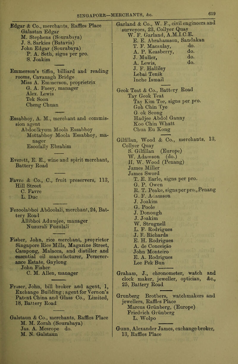 Edgar <fe Co., raercbants, Raffles Place Gralastan Edgar M. Stephens (Sourabaya) J. S, Sarkies (Batavia) John Edgar (Sourabaya) P. A. Seth, signs per pro. S. Joakim Emmerson’s tiffin, billiard and reading rooms, Cavanagh Bridge Miss A. Emmerson, proprietrix G. A. Faesy, manager Alex. Lewis Tek Soon Cheng Chuan Essabhoy, A. M., merchant and commis- sion agent Abdoolkyum Moola Essabhoy Mottabhoy Moola Essabhoy, ma- nager Esoofally Ebrahim Everett, E. E., wine and spirit merchant, Battery Eoad Favro & Co., C., fruit preservers, 113, Hill Street C. Favre L. Due Fezoolabhoi Abdoolali, merchant, 24, Bat- tery Road Allibhoi Adumjee, manager Nuzurali Fuzulali Fisher, John, rice merchant, proprietor Singapore Rice Mills, Magazine Street, Cam pong, Malacca, and distiller and essential oil manufacturer, Persever- ance Estate, Gaylong John Fisher C. M. Allen, manager Fraser, John, bill broker and agent, 1, Exchange Building; agent for Vernon’s Patent China and Glass Co., Limited, 18, Battery Road Galstaun & Co., merchants, Raffles Place M. M. Zorah (Sourabaya) Jas. A. Mesrope do. M. N. Galstaun Garland & Co., W. F., civil engineers and surveyors, 23, Collyer Quay W. F. Garland, A.M.I.C.E. E. E. Abrahamson, Sandakan T. F. Macaulay, do. A. P. Keasberry, do. J. Muller, do. A. Lewis, do. J. F. Halliley Lebai Tenik luche Ismail Geok Teat & Co., Battery Road Tay Geok 'Feat Tay Kim Tee, signs per pro. Gob Chin Tye G ok Seong Hadjee Abdol Ganny Koo Chin Whatt Chua Eu Kong Gilfillan, Wood & Co., merchants, 13, Collyer Quay S. Gilfillan (Europe) W. Adamson (do.) H. W. Wood (Penang) James Miller James Sword T. E. Earle, signs per pro. G. P. Owen R. T. Peake, signs per pro., Penang G. F. Adamson J. Joakim G. Poole J. Donough J. Joakim W. Strugnell L. F- Rodrigues J. F. Richards E. H. Rodrigues A. de Concei9ao John Monteiro E. A. Rodrigues Lee Pek Bun Graham, J., chronometer, watch and clock maker, jeweller, optician, &C.., 26, Battery Road Grunberg Brothers, watchmakers and jewellers. Raffles Place Marcus Grunberg, (Europe) Friedrich Grunberg L. Wolpo Gunn, Alexander James, exchange broker, 13, Raffles Place