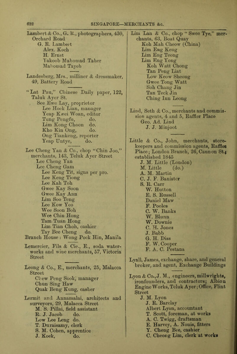 Lambert & Co., G. K., photographers, 430, Orchard Koad G. R. Lambert Alex. Koch H. Ernst Yakoob Mahomad Taher Mahoinad Tayeb Landesberg, Mrs., milliner & dressmaker, 49, Battery Road “Lat Pan,” Chinese Daily paper, 122, Taluk Ayer St. See Ewe Lay, proprietor Lee Hock Lian, manager Teap Kwei Woan, editor Tung Pengfu, do. Lim Kong Choon do. Kho Kin Ong, do. Ong Tiankeng, reporter Yeap Untye, do. Lee Cheng Yan & Co., chop “Chin Joo,” merchants, 143, Teluk Ayer Street Lee Cheng Yan Lee Cheng Gam Lee Keng Tit, signs per pro. Lee Keng Tiong Lee Kah Toh Gwee Kay Soon Gwee Kay Ann Lim Soo Teng Lee Kow Yeo Wee Soon Boh Wee Chin Hong Tam Tuan Hong Lim Tian Choh, cashier Tay Bee Cheng do. Branch House : Wong Pock Hin, Manila Lemercier, Fils & Cie., E., soda water- works and wine merchants, 57, Victoria Street Leong & Co., E., merchants, 25, Malacca Street Chew Peng Sook' manager Chun Sing Haw Quak Beng Kung, casher Lermit and Annamalai, architects and surveyors, 29, Malacca Street M. S. Pillai, field assistant R. J. Jacob do. Low Lee Leng do. T. Duraisamy, clerk S. M. Cohen, apprentice J. Koek, do. Lim Lan & Co., chop “ Swee Tye,” mer- chants, 63, Boat Quay Koh Mah Cheow (China) Lim Eng Keng Lim Eng Teong Lim Eng Yong Koh Watt Chong Tan Peng Liat Low Keow Sheong Gwee Tong Watt Soh Chang Jin Tan Teck Jin Ching Inn Leong Lind, Seth & Co., merchants and commis- sion agents, 4 and 5, Rafiler Place Geo. Ad. Lind J. J. Minjoot Little & Co., John, merchants, store- keepers and commission agents, Raffles Place; London Branch, 26, Cannon St.| established 1845 J. M. Little (London) M. Little (do.) A. M. Martin C. J. E. Banister S. R. Carr W. Hutton E. S. Russell Daniel Maw P. Pooles C. W. Banks W. Blunn W. Downie C. H. Jones J. Babb G. H. Diss F. W. Cooper F. A. C. Pestana Lyall, James, exchange, share, and general broker, and agent. Exchange Buildings Lyon & Co., J. M., engineers, millwrights, ironfounders, and contractors; Albion Engine Works, Teluk Ayer; Office, Flint Street J. M. Lyon J. R. Barclay Albert Lyon, accountant T. Scott, foreman, at works A. C. Twigg, draftsman E. Harvey, A. Nouis, fitters Y. Cheng Bee, cashier C. Cheong Lim, clerk at works