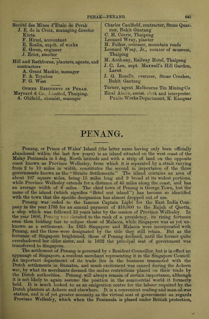 Society des Mines d’Etain de Perak J. E. de la Croix, managing director Kinta F. Hirzel, accountant E. Eoslin, supdt. of woiks E. Green, engineer J. Erior, smelter Hill and Eathborne, planters, agents, and contractors A. Grant Mackie, manager F. A. Toynbee F. G. West Othek Eesidents in Peeak. Maynard & Co., Ljaiited, Tbaiping. A. Oldfield., chemist, manager Charles Caulfield, contractor. Stone Quar- ries, Bukit Gantang C. H. Corrie, Thaipeng Leonard Wray, planter H. Folker, ovei seer, mountain roads Leonard Wray, Jr,, curator of museum, Tbaiping M. Anthony, Eailway Hotel, Thaipeng J. C. Lee, supt. Maxwell’s Hill Garden, Larut J, G. Eozells, overseer. Stone Crusher, Bukit Gantang Turner, agent Melbourne Tin Mining Co Zinal Abuin, assist, ch rk and interpreter. Public Works Department, K. Kangsar PENANG. Penang, or Prince of Wales’ Island (the latter name having only been officially abandoned within the last few years) is an island situated on the west coast of the Malay Peninsula in 5 deg. North latitude and with a strip of land on the opposite coast known as Province Wellesley, from which it is separated by a strait varying from 2 to 10 miles in width, constitutes the second in importance of the three governments known as the “ Straits Settlements.” The island contains an area of about 107 square miles, being 15 miles long and 9 broad at its widest portions, while Province Wellesley extends for a distance of 45 miles along the coast, and has an average width of 8 miles. The chief town of Penang is George Town, but the name of the island (which signifies “Betel nut island”) has become so identified with the town that the specific designation has almost dropped out of use. Penang was ceded to the famous Captain Light for the East India Com- pany in the year 1785 for an annual payment of $10,000 to the Eajah of Quetta, a step which was followed 13 years later by the cession of Province Wellesley. In the year 1806, Penang was elevated to the rank of a presidency, its rising fortunes even then bidding fair to eclipse those of Malacca, while Smgapore was as yet un- known as a settlement. In 1825 Smgapore and Malacca were incorporated with Penang, and the three were designated by the title they stiU retain. But as the fortunes of Singapore brightened, those of Penang declined, until the former quite overshadowed her older sister, and in 1832 the principal seat of government was transferred to Singapore. The settlement of Penang is governed by a Eesident Councillor, but is m effect an appanage of Singapore, a resident merchant representing it in the Singapore Council. An important department of its trade lies in the business transacted with the Dutch settlements in Sumatra, and much excitement was caused duriug the Acheen war, by what its merchants deemed the undue restrictions placed on their trade by the Dutch authorities. Penang will always remain of certain importance, although it is not likely to again assume the position in the commercial world it formerly held. It is much looked to as an emigration centre for the labour required by the Dutch planters at Acheen and elsewhere. It is a convenient coaling and man-of-war station, and is of yet greater necessity as the virtual seat of government as regards Province Wellesley, which when the Peninsula is placed under British protection,