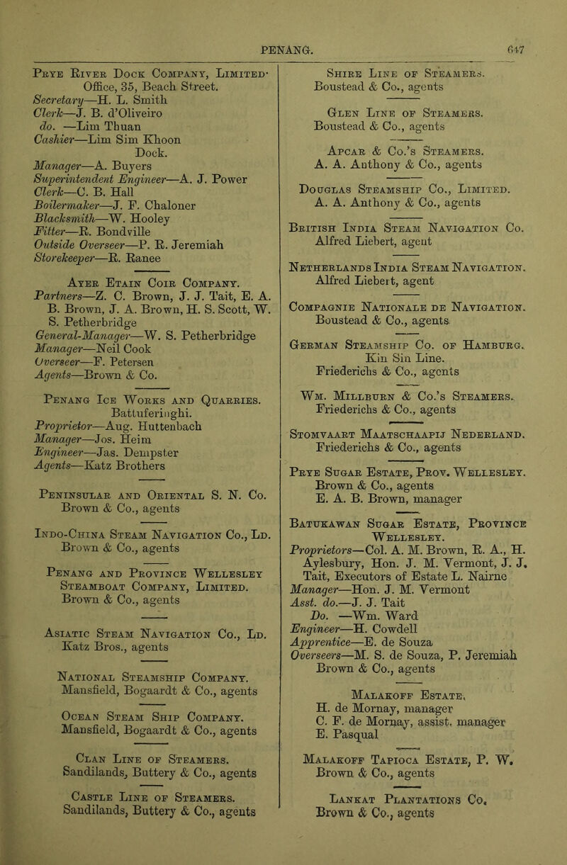 Prye Eiyer Dock Company, Limited- Office, 35, Beach Street. Secretary—H. L. Smith Clerh—J. B. d’Oliveiro do. —Lim Thuan Cashier—Lim Sim Khoon Dock. Manager—A. Buyers Superintendent Engineer—A. J. Power Clerh—0. B. Hall Boilermaker—J. F. Chaloner Blacksmith—W. Hooley Fitter—R. Bondville Outside Overseer—P. E. Jeremiah Storekeeper—E. Eanee Ayer Etain Coir Company. Partners—Z. C. Brown, J. J. Tait, E. A. B. Brown, J. A. Brown, H. S. Scott, W. S. Petherbridge General-Manager—W. S. Petherbridge Manager—Cook Overseer—P. Petersen Agents—Brown & Co. Penang Ice Works and Quarries. Battuferiiighi. Proprietor—Aug. Hutteiibach Manager—Jos. Heim Engineer—Jas. Dempster Agents—Katz Brothers Peninsular and Oriental S. N. Co. Brown & Co., agents Indo-China Steam Navigation Co., Ld. Brown & Co., agents Penang and Province Wellesley Steamboat Company, Limited. Brown & Co., agents Asiatic Steam Navigation Co., Ld. Katz Bros., agents National Steamship Company. Mansfield, Bogaardt & Co., agents Ocean Steam Ship Company. Mansfield, Bogaardt & Co., agents Clan Line of Steamers. SandilandSj Buttery & Co., agents Castle Line of Steamers. Saudilands, Buttery & Co., agents Shire Line of Steamers. Boustead & Co., agents Glen Line of Steamers. Boustead & Co., agents Apcar & Co.’s Steamers. A. A. Anthony & Co., agents Douglas Steamship Co., Limited. A. A. Anthony & Co., agents British India Steam Navigation Co. Alfred Liehert, agent Netherlands India Steam Navigation. Alfred Liebeit, agent CoMPAGNIE NaTIONALE DE NAVIGATION. Boustead & Co., agents German Steamship Co. of Hamburg. Kin Sin Line. Friederiehs & Co., agents VfM. Millburn & Co.’s Steamers., Friederiehs & Co., agents Stomvaart Maatschaapij Nederland. Friederiehs & Co., agents Prye Sugar Estate, Prov. Wellesley. Brown & Co., agents E. A. B. Brown, manager Batukawan Sugar Estate, Province Wellesley. Proprietors—Col. A. M. Brown, E. A., H. Aylesbury, Hon. J. M. Vermont, J. J, Tait, Executors of Estate L. Nairne Manager—Hon. J. M. Vermont Asst. do.—J. J. Tait Bo. —Wm. Ward Engineer—H. Cowdell Apprentice—E. de Souza Overseers—M. S. de Souza, P. Jeremiah Brown & Co., agents Malakoff Estate, H. de Mornay, manager C. F. de Mornay, assist, manager E. Pasqual Malakoff Tapioca Estate, P. W. Brown & Co., agents Lankat Plantations Co, Brown & Co., agents