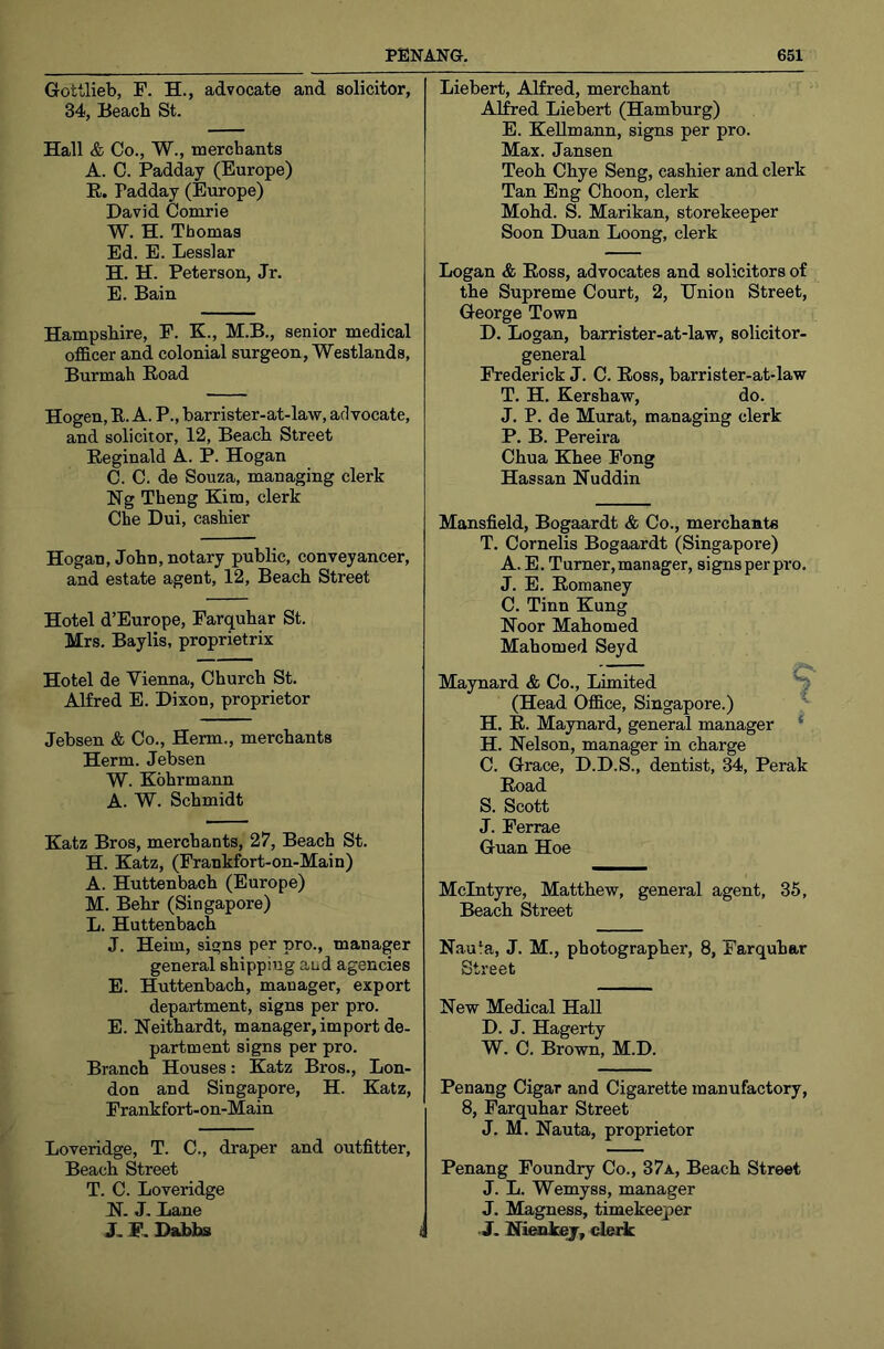 Gottlieb, F. H., advocate and solicitor, 34, Beach St. Hall & Co., W., merchants A. C. Padday (Europe) R. Padday (Europe) David Comrie W. H. Thomas Ed. E. Lesslar H. H. Peterson, Jr. E. Bain Hampshire, F. K., M.B., senior medical officer and colonial surgeon, Westlands, Burmah Road Hogen, R. A. P., barrister-at-law, advocate, and solicitor, 12, Beach Street Reginald A. P. Hogan C. C. de Souza, managing clerk Ng Theng Kim, clerk Che Dui, cashier Hogan, John, notary public, conveyancer, and estate agent, 12, Beach Street Hotel d’Europe, Farquhar St. Mrs. Baylis, proprietrix Hotel de Vienna, Church St. Alfred E. Dixon, proprietor Jebsen & Co., Herm., merchants Herm. Jebsen W. Kohrmann A. W. Schmidt Katz Bros, merchants, 27, Beach St. H. Katz, (Frankfort-on-Main) A. Huttenbach (Europe) M. Behr (Singapore) L. Huttenbach J. Heim, signs per pro., manager general shipping and agencies E. Huttenbach, manager, export department, signs per pro. E. Neithardt, manager,import de- partment signs per pro. Branch Houses: Katz Bros., Lon- don and Singapore, H. Katz, Frankfort-on-Main Loveridge, T. C., draper and outfitter. Beach Street T. C. Loveridge K. J. Lane J. F. Dabbs Liebert, Alfred, merchant Alfred Liebert (Hamburg) E. Kellmann, signs per pro. Max. Jansen Teoh Chye Seng, cashier and clerk Tan Eng Choon, clerk Mohd. S. Marikan, storekeeper Soon Duan Loong, clerk Logan & Ross, advocates and solicitors of the Supreme Court, 2, Union Street, George Town D. Logan, barrister-at-law, solicitor- general Frederick J. C. Ross, barrister-at-law T. H. Kershaw, do. J. P. de Murat, managing clerk P. B. Pereira Chua Khee Pong Hassan Huddin Mansfield, Bogaardt & Co., merchante T. Cornells Bogaardt (Singapore) A. E. Turner,manager, signsperpro. J. E. Romaney C. Tinn Kung Koor Mahomed Mahomed Seyd - — Maynard & Co., Limited (Head Office, Singapore.) ’* H. R. Maynard, general manager * H. Nelson, manager in charge C. Grace, D.D.S., dentist, 34, Perak Road S. Scott J. Ferrae Guan Hoe McIntyre, Matthew, general agent, 36, Beach Street Nauia, J. M., photographer, 8, Farquhar Street New Medical Hall D. J. Hagerty W. C. Brown, M.D. Penang Cigar and Cigarette manufactory, 8, Farquhar Street J. M. Nauta, proprietor Penang Foundry Co., 37a, Beach Street J. L. Wemyss, manager J. Magness, timekeeper . J. Nienkej, derk