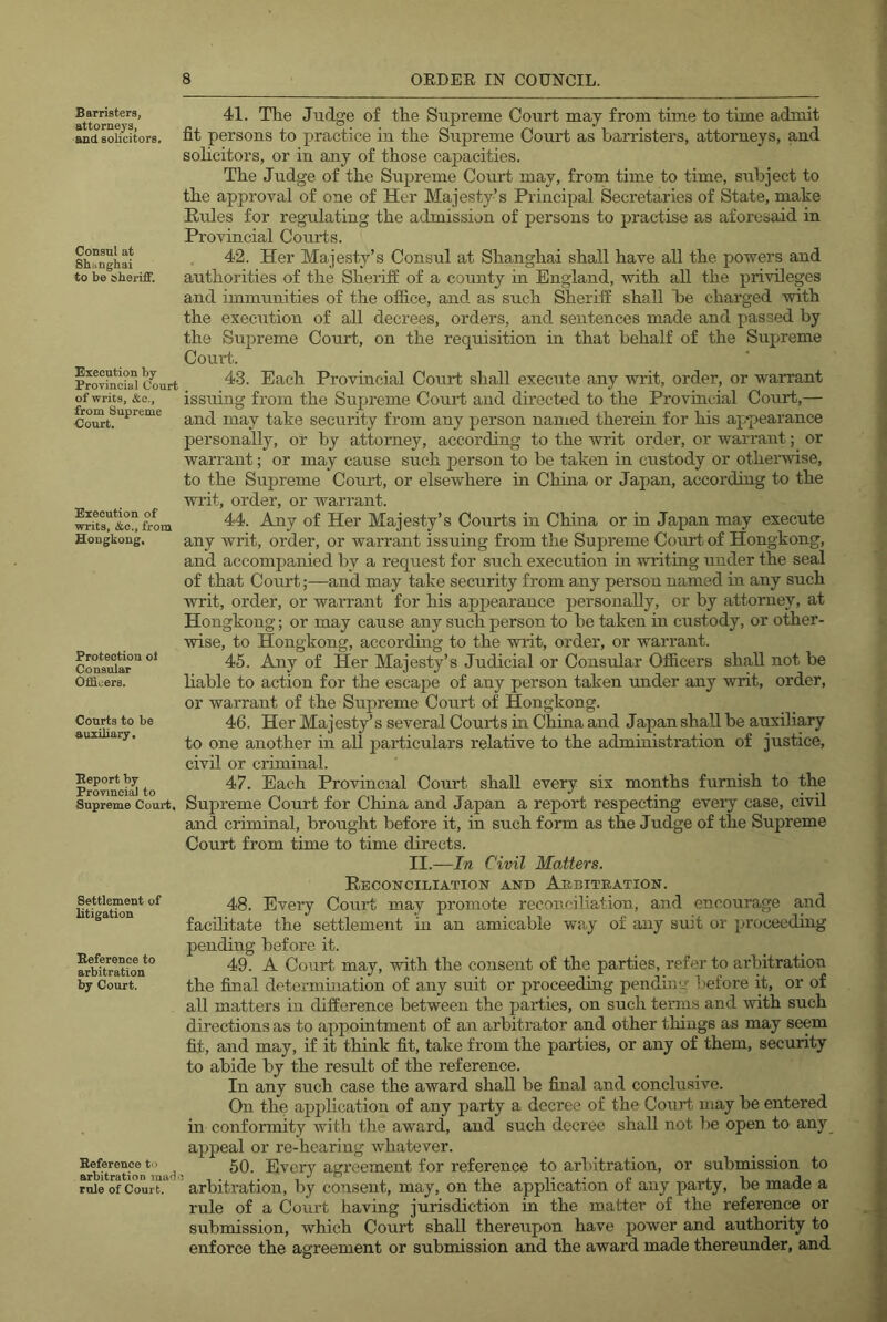 Barristers, attorneys, and solicitors. Consul at Shanghai to be sheriff. Execution by Provincial Court of writs, &e., from Supreme Court. Execution of writs, &o., from Hongkong, Protection ol Consular Officers. Courts to be auxiliary. Report by Provincial to Supreme Court, Settlement of litigation Reference to arbitration by Court. Reference to arbitration ina<b rule of Court. 41. The Judge of the Supreme Court may from time to time admit fit persons to practice in the Supreme Court as barristers, attorneys, and sohcitors, or in any of those capacities. The Judge of the Supreme Court may, from time to time, siibject to the approval of one of Her Majesty’s Principal Secretaries of State, make Rules for regmlating the admission of persons to practise as aforesaid in Provincial Courts. 42. Her Majesty’s Consul at Shanghai shall have all the powers and authorities of the Sheriff of a county in England, with all the privileges and immunities of the office, and as such Sheriff shall be charged with the execution of all decrees, orders, and sentences made and passed by the Supreme Court, on the requisition in that behalf of the Supreme Court. 43. Each Provincial Court shall execute any writ, order, or warrant issuing from the Supreme Court and directed to the Provincial Court,— and may take security from any person named therein for his ap*pearance personally, or by attorney, according to the writ order, or warrant; or warrant; or may cause such person to be taken in custody or otherwise, to the Supreme Court, or elsewhere in China or Japan, according to the writ, order, or warrant. 44. Any of Her Majesty’s Courts in China or in Japan may execute any writ, order, or warrant issuing from the Supreme Court of Hongkong, and accompanied by a request for such execution in writing under the seal of that Courtand may take security from any person named in any such writ, order, or warrant for his apj)earance personally, or by attorney, at Hongkong; or may cause any such person to he taken in custody, or other- wise, to Hongkong, according to the writ, order, or warrant. 45. Any of Her Majesty’s Judicial or Consular Officers shall not be liable to action for the escape of any person taken under any writ, order, or warrant of the Supreme Court of Hongkong. 46. Her Majesty’s several Court sin China and Japan shall be auxiliary to one another in all particulars relative to the administration of justice, civil or criminal. 47. Each Provincial Court shall every six months furnish to the Supreme Court for China and Japan a report respecting every case, civil and criminal, brought before it, in such form as the Judge of the Supreme Court from time to time directs. II.—In Civil Matters. Reconciliation and Aebiteation. 48. Every Court may promote reconciliation, and encourage and facilitate the settlement in an amicable way of any suit or proceeding pending before it. 49. A Court may, with the consent of the parties, refer to arbitration the final determination of any suit or proceeding pending before it, or of all matters in difference between the parties, on such terms and with such directions as to appointment of an arbitrator and other things as may seem fit, and may, if it think fit, take from the parties, or any of them, security to abide by the result of the reference. In any such case the award shall be final and conclusive. On the application of any party a decree of the Court may he entered in conformity with the award, and such decree shall not lie open to any appeal or re-hearing whatever. 50. Every agreement for reference to arbitration, or submission to arbitration, by consent, may, on the application of any party, be made a rule of a Court having jurisdiction in the matter of the reference or submission, which Court shall thereupon have power and authority to enforce the agreement or submission and the award made thereunder, and