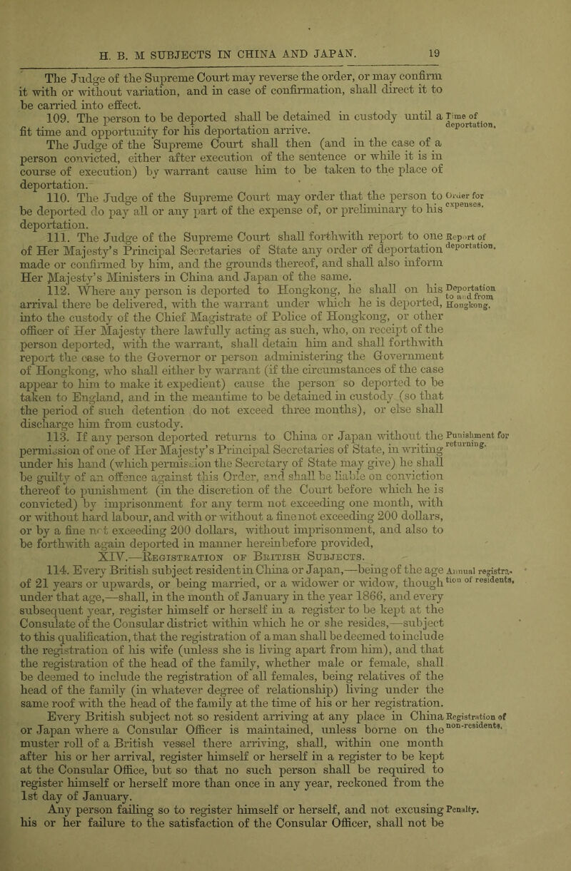 The Judge of the Supreme Court may reverse the order, or may confinu it with or without variation, and in case of confirmation, shall direct it to be carried into effect. 109. The person to be deported shall he detained in custody until a Time of 1 j' • deportation^ fit time and opportunity for his deportation arrive. The Judge of the Supreme Court shall then (and in the case of a person convicted, either after execution of the sentence or while it is in course of execution) by warrant cause him to he taken to the place of deportation. 110. The Judge of the Supreme Court may order that the person to Order for be deported do pay all or any part of the expense of, or preliminary to his deportation. 111. The Judge of the Supreme Court shall forthivith report to one Report of of Her Majesty’s Principal Secretaries of State any order of deportation made or confirmed by him, and the grounds thereof, and shall also inform Her M^'jfisty’s Ministers in China and Japan of the same. 112. Where any person is deported to Hongkong, he shall on his arrival there be delivered, with the warrant under which he is deported, Hongkong, into the custody of the Chief Magistrate of Police of Hongkong, or other oflS.cer of Her Majesty there lawfully actmg as such, who, on receipt of the person deported, with the warrant, shall detain him and shall forthwith report the case to the Governor or person administering the Government of Hongkong, who shall either by warrant (if the circumstances of the case appear to him to make it expedient) cause the person so deported to be taken to England, and in the meantime to be detained in custody (so that the period of such detention do not exceed three months), or else shall discharge him from custody. 113. If any person deported retimis to Chma or Japan-without the Punjejiment for peiTniosion of one of Her Majesty’s Principal Secretaries of State, in writing ''‘’as- under his hand (which permission the Secretary of State may give) he shall be guilty of an offence against this Order, and shall be liable on conviction thereof to punishment (in the discretion of the Court before which he is convicted) by imprisonment for any teim not exceeding one month, with or Avithout hard labour, and with or -without a fine not exceeding 200 dollars, or by a fine net exceeding 200 dollars, without imprisonment, and also to be forthwith agam deported in manner herembefore provided, XIV.—Eegisteation of British Subjects. 114. Every British subject resident in China or Japan,—being of the age Annual registra- of 21 years or upwards, or being married, or a -widoiver or widow, though under that age,—shall, in the month of January in the year 1866, and every subsequent year, register himself or herself in a register to be kept at the Consulate of the Consular district withni ivhich he or she resides,—subject to this qualification, that the registration of a man shall be deemed to include the registration of liis wife (unless she is livmg apart from him), and that the registration of the head of the family, whether male or female, shall be deemed to include the registration of all females, being relatives of the head of the family (in whatever degree of relationship) living under the same roof -with the head of the family at the time of his or her registration. Every British subject not so resident arriving at any place in China Registration of or Japan where a Consular Officer is mamtained, unless borne on the muster roll of a British vessel there arriving, shall, -within one month after his or her arrival, register himself or herself in a register to be kept at the Consular Office, but so that no such person shall be required to register himself or herself more than once in any year, reckoned from the 1st day of January. Any person failing so to register himself or herself, and not excusing Penalty, his or her failure to the satisfaction of the Consular Officer, shall not be