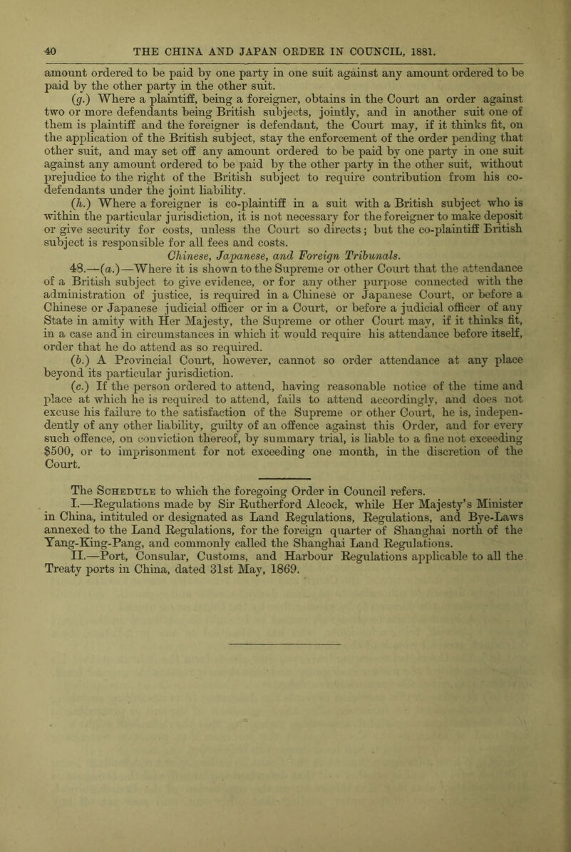 amount ordered to be paid by one party in one suit against any amount ordered to be paid by the other party in the other suit. (g.) Where a plaintiff, being a foreigner, obtains in the Court an order against two or more defendants being British subjects, jointly, and in another suit one of them is jdaintiff and the foreigner is defendant, the Court may, if it thinks fit, on the apj)hcation of the British subject, stay the enforcement of the order pending that other suit, and may set off any amount ordered to be paid by one party in one suit against any amount ordered to be paid by the other party in the other suit, without prejudice to the right of the British subject to require contribution from his co- defendants under the joint liabihty. (h.) Where a foreigner is co-plaintiff in a suit with a British subject who is within the particular jurisdiction, it is not necessary for the foreigner to make deposit or give security for costs, unless the Court so directs; but the co-plaintiff British subject is responsible for all fees and costs. Chinese, Japanese, and Foreign Tribunals. 48.—(a.)—Where it is shown to the Sujireme or other Court that the attendance of a British subject to give evidence, or for any other purpose connected with the administration of justice, is required in a Chinese or Japanese Court, or before a Chinese or Japanese judicial officer or in a Court, or before a judicial officer of any State in amity with Her Majesty, the Supreme or other Court may, if it thinks fit, in a case and in circumstances in which it would require his attendance before itself, order that he do attend as so required. (6.) A Provincial Court, however, cannot so order attendance at any place beyond its particular jurisdiction. (c.) If the person ordered to attend, having reasonable notice of the time and jdace at which he is required to attend, fails to attend accordingly, and does not excuse his failure to the satisfaction of the Supreme or other Court, he is, indepen- dently of any other liability, guilty of an offence against this Order, and for every such offence, on conviction thereof, by summary trial, is liable to a fine not exceeding $500, or to imprisonment for not exceeding one month, in the discretion of the Court. The Schedule to which the foregoing Order in Council refers. I. —Regulations made by Sir Rutherford Alcock, while Her Majesty’s Minister in China, intituled or designated as Land Regulations, Regulations, and Bye-Laws annexed to the Land Regulations, for the foreign quarter of Shanghai north of the Tang-King-Pang, and commonly called the Shanghai Land Regulations. II. —Port, Consular, Customs, and Harbour Regulations ai>plicable to all the Treaty ports in China, dated 31st May, 1869.