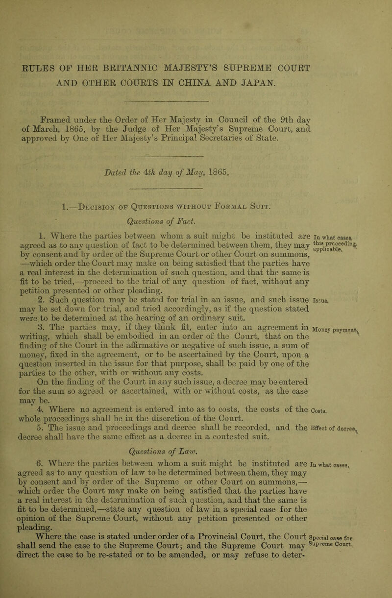 AND OTHEE COEETS IN CHINA AND JAPAN. Framed under tlie Order of Her Majesty in Council of the 9th day of March, 1865, by the Judge of Her Majesty’s Supreme Court, and approved by One of Her Majesty’s Pruicipal Secretaries of State. Dated the A-th day of May, 1865, 1.—Decision op Questions without roRM.4.L Suit. Questions of Fact. 1. Where the parties between whom a suit might be instituted are la what ease* agreed as to any question of fact to be detennined between them, they may a^piioabir^*®' by consent and by order of the Supreme Court or other Court on summons, —which order the Court may make on being satisfied that the parties have a real uiterest in the determination of such question, and that the same is fit to be tried,—proceed to the trial of any question of fact, without any petition presented or other pleading. 2. Such question may be stated for trial in an issue, and such issue issue, may be set down for trial, and tried accordingly, as if the question stated were to be determined at the hearing of an ordinary suit. 3. The parties may, if they think fit, enter into an agreement in Money paymen*. writing, which shall be embodied in an order of the Court, that on the ^ finding of the Court in the affirmative or negative of such issue, a sum of money, fixed in the agreement, or to be ascertained by the Court, upon a question inserted in the issue for that purpose, shall be paid by one of the parties to the other, with or without any costs. On the finding of the Court in any such issue, a decree may be entered for the sum so agreed or ascertained, with or without costs, as the case may be. 4. Where no agi-eement is entered into as to costs, the costs of the costs, whole proceedings shall be in the discretion of the Court. 5. The issue and proceedings and decree shall be recorded, and the Effect of decree^ decree shall have the same effect as a decree in a contested suit. Questions of Law. 6. Where the parties between whom a suit might be instituted are in what oases, agreed as to any question of law to be determined between them, they may by consent and by order of the Supreme or other Court on summons,— which order the Court may make on being satisfied that the jiarties have a real interest in the determination of such question, and that the same is fit to be determined,—state any question of law in a special case for the opinion of the Supreme Court, without any petition presented or other pleading. Where the case is stated under order of a Provincial Court, the Court Special case for shall send the ease to the Supreme Court; and the Supreme Court may Court, direct the case to be re-stated or to be amended, or may refuse to deter-