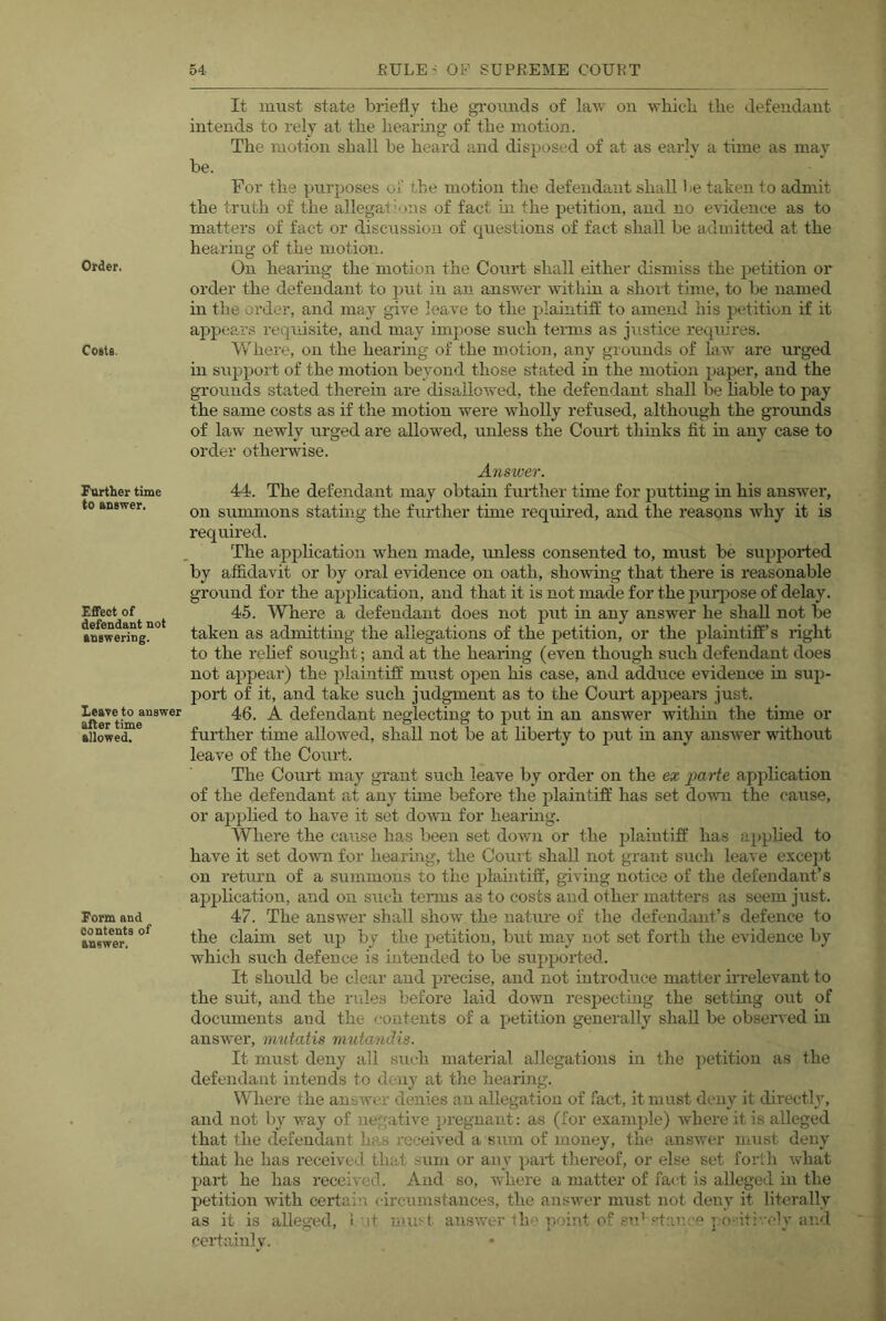 Order. Coets. Further time to answer. Effect of defendant not answering. Leave to answer alter time allowed. Form and Contents of answer. It must state briefly the grounds of law on wliicli tbe defendant intends to rely at tbe bearing of tbe motion. Tbe motion shall be beard and disposed of at as early a time as may be. For tbs purposes of tbe motion tbe defendant shall Re taken to adnuit tbe truth of tbe allegati-ons of fact m tbe petition, and no evidence as to matters of fact or discussion of questions of fact shall be admitted at tbe hearing of tbe motion. On bearing tbe motion the Court shall either dismiss tbe petition or order the defendant to jjut in an answer within a short time, to be named m tbe order, and may give leave to tbe jflaintifl' to amend bis petition if it ajjpears requisite, and may impose such terms as justice requires. Where, on the bearing of tbe motion, any grounds of law are urged in support of tbe motion beyond those stated in the motion paper, and tbe grounds stated therein are disallowed, tbe defendant shall be bable to pay tbe same costs as if tbe motion were wholly refused, although tbe grounds of law newly urged are allowed, unless tbe Court thmks fit in any case to order otbenvise. Answer. 44. Tbe defendant may obtam further time for putting in bis answer, on summons stating tbe further tune required, and the reasons why it is required. The appbcation when made, miless consented to, must be supjjorted by affidavit or by oral evidence on oath, sboAving that there is reasonable ground for tbe application, and that it is not made for tbe puiqiose of delay. 45. Where a defendant does not put in any answer he shall not be taken as admittmg the allegations of tbe jjetition, or tbe plaintiff’s right to tbe rebef sought; and at tbe bearing (even though such defendant does not appear) tbe plaintiff must ojDen bis case, and adduce evidence in sup- port of it, and take such judgment as to tbe Court appears just. 46. A defendant neglecting to put in an answer within the time or further time allowed, shall not be at liberty to put in any answer without leave of tbe Court. Tbe Court may grant such leave by order on the ex parte application of tbe defendant at any time before tbe plaintiff has set down the cause, or appbed to have it set do'wu for bearuig. Where tbe ca^ise has been set down or the plaiutifl’ has appbed to have it set down for bearing, tbe Court shall not grant sucli leave except on return of a summons to tbe plaiutifl:, giving notice of tbe defendant’s application, and on sircli terms as to costs and other matters as seem just. 47. Tbe answer shall show tbe nature of the defendant’s defence to tbe claim set up by tbe petition, but may not set forth tbe evidence by which such defence is intended to be supported. It should be clear and precise, and not introduce matter irrelevant to tbe suit, and tbe rules before laid down respecting tbe setting out of documents aud tbe contents of a petition generally shall be observed in answer, mutatis mutandis. It must deny all such material allegations in tbe petition as tbe defendant intends to deny at the bearing. Where the answer denies an allegation of fact, it must deny it directly, and not by way of negative pregnant: as (for examjfle) where it is alleged that tbe defendant has received a sum of money, tbe a,nswer must deny that be has received that .sum or any part thereof, or else set forth what part be has received. And so, where a matter of fact is alleged in tbe petition with certain <-ircumstances, tbe answer must not deny it literally as it is alleged, 1 it must an.swer tbe point of erd stance po-itivcly and certainly.