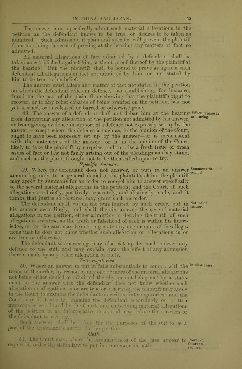 The answer must specifically adnrit snch material allegations in the jietition as the defendant knows to be true, or desires to be taken as admitted. Such admission, if plain and specific, will prevent the plaintiff from obtaining the cost of proving at the hearing any matters of fact so admitted. Ail material allegations of fact admitted by a defendant shall be taken as established agamst him, without proof thereof by the plamtiff at the hearing. But the plaintiff shall be bound to prove as agaiust each defendant ^1 allegations of fact not admitted by him, or not stated by liim to be true to his belief. The answer must allege any matter of fact not stated in the petition on which the defendant relies in defence,—as establishing, for instance, fraud on the jjart of the plaintiff, or showing that the plaintiff’s right to recover, or to any relief capalde of being granted on the petition, has not yet accrued, or is released or barred or otherwise gone. 48. The answer of a defendant shall not debar him at the hearing <.f answer from disproving any allegation of the petition not admitted by his answer, or from giving evidence in support of a defence not expressly set up by the answer,—except where the defence is such as, in the opinion of the Court, ought to have been expressly set up by the answer—or is inconsistent with the statements of the answer—or is, in the opinion of the Court, likely to take the plaintiff by surprise, and to raise a fresh issue or fresh issues of fact or law not fairly arising out of the pleadings as they stand, and such as the plaintiff ought not to be then called upon to try. Specific Answer. 49. Where the defendant does not answer, or puts in an answer amounting only to a general denial of the plaintiff’s claim, the plaintiff may apply by summons for an order to compel him to answer specifically to the several material allegations in the petition; and the Co’urt, if such allegations are briefly, positively, separately, and distinctly made, and it thinks that justice so requires, may grant such an order. The defendant shall, within the time limited bv such order, put in of his answer accordingly, and shall therein answer the several material allegations in tlie petition, either admitting or denying tlie truth of such allegations seriaiim, as the truth or falsehood of each is within his know- ledge, or (as the case may lie) stating as to any one or more of the allega- tions that he does not know whether such allegution or allegations is or are true or othenrise. The defendant so answering may also set up l)y such airswer any defence to the suit, and may explain away the effect of any admission therein made by any other allegation of facts. Interrogatories. 50. Where an answer so put in fails substantially to comply with the terms o'.' the order, by reason of any one or more of the material allegations not being either denied or admitted thereby, or not being met by a state- ment in the answer that the defendant does not laiow whether such allegation or allegations is or are true or otherwise, the plaintiff may apply to the Court to examine the defendant on written interrogatories ; and the Court may, if it si'cs fit, e vamine the defendant accordingly on litten interrogatories allow.'d liy tlie Comt, and embodying material allegations of the.petition in an interrogativ-.- form, and may reduce the answers of the d'‘fenda,nt to wi Sneb answers shall be part of the d an r.v 51. re.iuir. a ken for ilia ’,nir;.-oses r to the petition. Oath. of the suit to be 1. Till Court iuay, where the circumstances of the case appear to Power of e ;t, order the defendant to put in an a.nswer on oath. requfre°