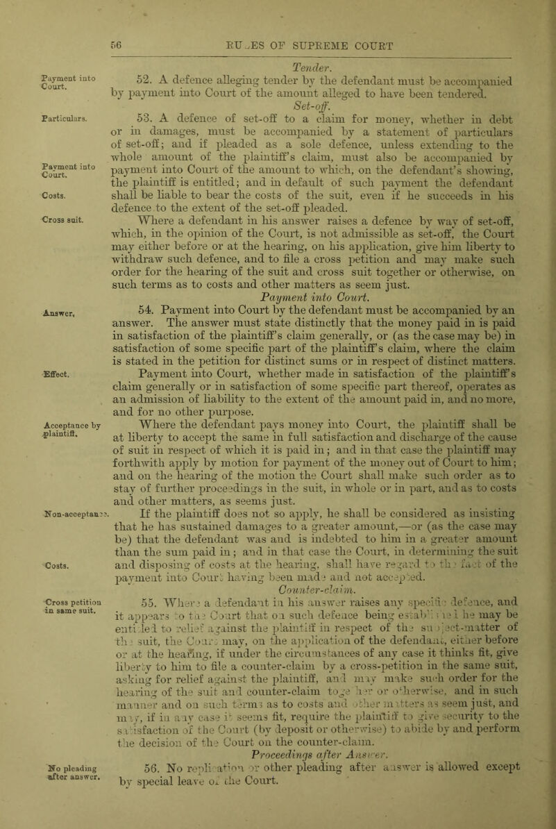 Payment into Court. Particulars. Payment into Court. Costs. Cross suit. Answer, Effect. Acceptance by .{ilaintift. Non-acoeptan? Costs. Cross petition in same suit. Tender. 52. A defence alleging tender by the defendant must be accompanied by payment into Court of the amount alleged to have been tendered. Set-off. 53. A defence of set-off to a claim for money, whether in debt or in damages, must be accompanied by a statement of particulars of set-off; and if pleaded as a sole defence, unless extending to the whole amount of the plaintiff’s claim, must also be accompanied by payment into Court of the amount to which, on the defendant’s sho-wing, the plaintiff is entitled; and m default of such payment the defendant shall be hable to bear the costs of the suit, even if he succeeds in his defence to the extent of the set-off pleaded. Where a defendant in his answer raises a defence by way of set-off, which, in the opinion of the Court, is not admissible as set-off, the Court may either before or at the hearing, on his apphcation, give him liberty to withdraw such defence, and to file a cross jietition and may make such order for the hearhig of the suit and cross suit together or othenrtse, on such terms as to costs and other matters as seem just. Payment into Court. 54. Payment into Court by the defendant must be accompanied by an answer. The answer must state distinctly that the money paid in is paid in satisfaction of the plaintiff’s claim generally, or (as the case may be) in satisfaction of some specific part of the jilaintiff’s claim, where the claim is stated in the petition for distinct sums or m respect of distinct matters. Payment uito Court, whether made in satisfaction of the jilaintiff’s claim generally or ui satisfaction of some sjiecific part thereof, operates as an admission of liability to the extent of the amount paid m, and no more, and for no other purpose. Where the defendant pays money into Court, the plaintiff shall be at liberty to accept the same in full satisfaction and discharge of the cause of suit in respect of which it is paid in; and in that case the plaintiff may forthwith apply by motion for payment of the money out of Court to him; and on the hearing of the motion the Court shall make such order as to stay of further proceedings in the suit, in whole or in part, and as to costs and other matters, as seems just. If the plaintiff does not so apply, he shall be considered as insisting that he has sustained damages to a greater amount,—or (as the case may be) that the defendant was and is indebted to him in a greater amount than the sum jjaid in; and in that case the Court, in determining the suit and disposing of costs at the hearing, shall have re'ard to th; fact of the payment into Court having been m.id,* and not accepted. Counter-claim. 55. WJier.' a defendant in his answer raises any specifi ; defence, and it appears to ta^ Court that o,i such defence being esiab''.; v; l he may be eiitidei to relief against the plaiiitiif in I’esjsect of the su jject-niatter of th,' suit, the Cour: may, on the a])plication of the defeiidanc, eitner before or at the heading, if under the cii-cuuistanees of any case it thinks fit, give liberty to him to file a counter-claim by a cro3S-i)etitioa in the same suit, asking for relief against the plaintiff, aii'l may make sm-h order for the hearing of the suit and counter-claim toge h w or odierwise, and in such manner and on such terms as to costs and nther ^natters as seem just, and miy, if in a.iv case i*’ seems fit, require the plainlid to give security to the sa'risfaction of the Court (Iw deposit or otherwise) to abide by and perform the decision of the Court on the counter-claim. Proceedings after Ansi‘-er. 56. No repli^a+mu or other pleading after answer is allowed except by special leave Oi. che Court. Ufo pleading ^ter aaswer.