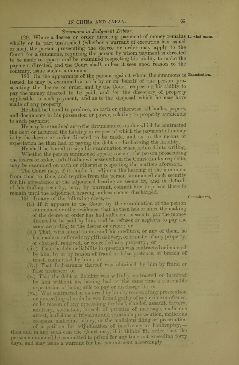 Summons to Judgment Debtor. 129. Wliere a decree or order directing isayment of money remains in what cases, wholly or in part unsatisfied (whether a wan’ant of execution has issued or not), the person prosecuting the decree or order may apply to the Court for a summons, requiring the person by whom payment is directed to he made to appear and he examined respectmg his ability to make the payment directed, and the Court shall, unless it sees good reason to the contrary, issue such a summons. 130. On the appearance of the person against whom the summons is Examination, issued, he may be examined on oath by or on behalf of the person pro- secuting the decree or order, and by the Court, respecting lus ability to pay the money directed to be paid, and for the discovery of property apphcable to such payment, and as to the disjjosal which he may have made of any property. He shall be bound to produce, on oath or othei'wise, all books, papers, and documents in his possession or power, relating to property apf>hcable to such payment. He may be examined as to the circumstances under which he contracted the debt or incurred the liability in respect of Avhich the payment of money is by the decree or order dmected to be made, and as to the means or expectation he then had of paying the debt or dischargmg the liability. He shall be bound to sign his examination when reduced into writing. Whether the person summoned appears or not, the person proseciiting the decree or order, and all other witnesses whom the Court thmks requisite, may be examined on oath or otherwise respecting the matters aforesaid. The Court may, if it thinks fit, adjourn the hearing of the summons from time to time, and require from the person summoned such security for his apj^earance at the adjourned hearing as seems fit, and in default of his finding security, may, by warrarrt, commit him to prison there to remain uirtil the adjounred hearing, unless sooner discharged. 131. In any of'the following cases,— Comanitment. (i.) If it appears to the Cour-t by the examination of the person summorred or other evidence, that he then has or since the making of the decree or order has had sufficient means to pay the money directed to be paid by him, and he refuses or rreglects to pay the same according to the decree or order ; or (ii.) That, with iirterrt to defraud his creditors, or any of them, he has made or suffered any gift, deliveiy, or transfer of any property, or charged, removed, or concealed any property; or (iii.) That the debt or hability m question -was contracted or incurred by him, by or by reason of fraud or false pretence, or breach of trust, committed by him; or (iv.) That forbearance thereof was obtained by him by fraud or false pretence; or (v.) That the debt or liability was wilfully contracted or incurred by him without his having had at the same time a reasonable expectation of being able, to pay or discharge it; or (vi.) Was contracted or incixrred by him by reason of any prosecution or proceeding wherein he was found guilty of any enme or offence, or by reason of any proceeding for hbel, slander, assault, battery, adultery, seduction, breach of promise of marnage, malicious arrest, malicious or frivolous and vexatious prosecution, malicious trespass, malicious injury, or the malicious filing or prosecution of a petition for adjudication of msolvency or bankruptcy, then and in any .such case the Court may, if it thinks fit, order that the person summoned be committed to prison for any time not exceeding forty days, and may issue a warrant for his commitment accordingly.