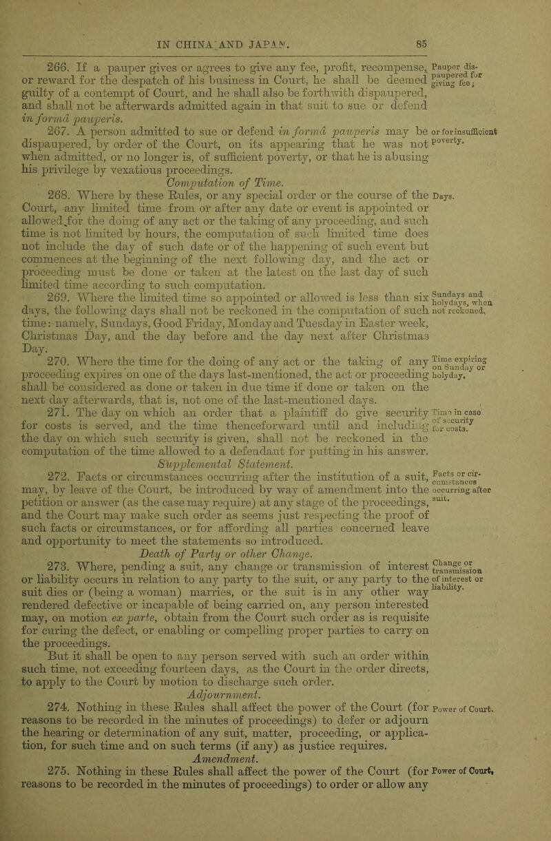 266. If a pauper gives or agrees to give any fee, profit, recompense,, or reward for the despatch of his business in Coui’t, he shall be deemed guilty of a contempt of Court, and he shall also be forthwith dispaupered, and shall not be afterwards admitted again in that suit to sue or defend in forma patiperis. 267. A person admitted to sue or defend in forma pauperis may be dispaupered, by order of the Court, on its appearing that he was not when admitted, or no longer is, of sufficient poverty, or that he is abusing his pi’ivilege by vexatious proceedings. Computation of Time. 268. Where by these Rules, or any special order or the course of the Com-t, any limited time from or after any date or event is appointed or allowed^for the domg of any act or the taking of any proceeding, and such time is not hmited by hours, the computation of su<ffi limited time does not include the day of such date or of the happening of such event but commences at the beginning of the next following day, and the act or l^roceeding must be done or taken at the latest on the last day of such limited time according to such computation. 269. Wliere the limited time so appointed or allowed is less than six dsiys, the following days shall not be reckoned hr the computation of such time: namely, Sundays, G-ood Friday, Monday and Tuesday in Easter week, Christmas Day, and the day before and the day next after Christmas Day. 270. Where the time for the doing of any act or the taking of any jjroceeding expires on one of the days last-mentioned, the act or proceeding shall be considered as done or taken in due time if done or taken on the next day aftei’wai’ds, that is, not one of the last-mentioned days. 271. The day on which an order that a plaintiff do give security for costs is seiwed, and the time thenceforward until and includiug the day on which such security is given, shall not be reckoned hi the computation of the time allowed to a defendant for putting in his answer. Supplemental Statement. 272. Facts or circumstances occurruig after the institution of a suit, may, by leave of the Court, be introduced by way of amendment into the petition or answer (as the case may require) at any stage of the proceedings, and the Court may make such order as seems just respecting the proof of such facts or circumstances, or for affording all parties concerned leave and opportunity to meet the statements so introduced. Death of Party or other Change. 273. Where, pending a suit, any change or transmission of interest or liability occurs in relation to any party to the suit, or any party to the suit dies or (being a woman) marries, or the suit is in any other way rendered defective or incapable of being carried on, any person interested may, on motion ex parte, obtain from the Court such order as is requisite for curing the defect, or enabling or compelling proper parties to carry on the proceedings. But it shall be open to any person served with such an order within such time, not exceeding fourteen days, as the Court in the order directs, to apply to the Court by motion to discharge such order. Adjournment. 274. Nothing in these Rules shall affect the power of the Court (for reasons to be recorded in the minutes of proceedings) to defer or adjourn the hearing or determination of any suit, matter, proceeding, or applica- tion, for such time and on such terms (if any) as justice requires. Amendment. 275. Nothing in these Rules shall affect the power of the Court (for reasons to be recorded in the minutes of proceedings) to order or allow any Pauper dis- paupered for giving fee; or foriusuffioient poverty. Days. Sundays and holydays, when not reckoned, Time expiring on Sunday or holyday. Time in case of security for costs. Facts or cir- cumstances occurring after suit. Change or transmissioa of interest or liability. Power of Court. Power of Court,