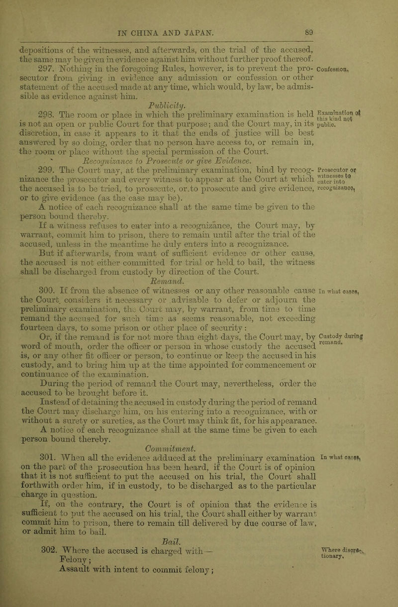 depositions of the Avitnesses, and afterwards, on the trial of the accused, the same may he given in evidence against him Avithont further proof thereof. 297. Nothing in the foregoing Eules, hoAvever, is to prevent the pro- Confession, secutor from giving in evidence any admission or confession or other statement of the accused made at any time, which would, by law, be admis- sible as evidence against him. Publicity. 298. The room or place in which the preliminaiy examination is held is not an open or public Court for that purpose; and the Court may, in its pubUe. discretion, in case it appears to it that the ends of justice will be best answered by so doing, order that no person have access to, or remain m, the room or place without the special permission of the Court. Recognizance to Prosecute or give Evidence. 299. The Coui’t may, at the preliminary examination, bhad by reeog- Prosecutor or nizance the prosecutor and every Avitness to appear at the Court at which the accused is to be tried, to prosecute, or.to prosecute and give evidence, rccoguizanoe, or to give evidence (as the case may be). A notice of each recognizance shall at the same time be given to the person bound thereby. If a witness refuses to enter into a recognizance, the Court may, by warrant, commit him to prison, there to remam until after the trial of the accused, unless in the meantime he duly enters mto a recognizance. But if afterwards, from Avant of sufficient eAridence or other cause, the accused is not either committed for trial or held to bail, the Avitness shall be discharged from custody by direction of the Court. Remand. 300. If from the absence of witnesses or any other reasonable cause in wiiat oaaej, the Court, considers it necessaiy or advisable to defer or adjourn the prehminary examination, the Court may, by Avarrant, from time to time remand the accused for such time as seems reasonable, not exceeding fourteen days, to some prison or other place of security: Or, if the remand is for not more than eight days, the Court may, by Custody during word of mouth, order the officer or person in whose custody the accused ' is, or any other fit officer or person, to continue or keep the accused in his custody, and to bring him up at the time appointed for commencement or continuance of the examination. During the period of remand the Court may, nevertheless, order the accused to be brought before it. Instead of detaming the accused in custody during the period of remand the Court may discharge him, on his entering into a recognizance, with or Avithout a sru’ety or sureties, as the Court may thmk fit, for his appearance. A notice of each recognizance shall at the same time be given to each person bound thereby. Commitment. 301. When all the evidence adduced at the preliminary examination on the part of the prosecution has been heard, if the Court is of opinion that it is not sufficient to put the accused on his trial, the Court shall forthwith order him, if in custody, to be discharged as to the particular charge in question. If, on the contrary, the Court is of opinion that the evidence is sufficient to put the accused on his trial, the Court shall either by warrant commit him to prison, there to remam till dehvered by due course of law, or admit him to bail. Bail. 302. Where the accused is chai’ged with— Felony; Assault with intent to commit felony; In wUat 085«i, AATiere disor*^^ tionary.