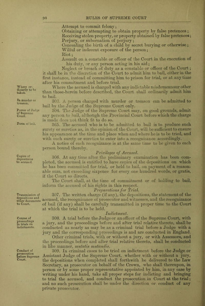 Where or- dinarily to be taken. In murder or treason. Power of Jud'e of Supreme Court. Form of bnil. Copies of depositions to accused. Transmission of depositions and Other documents to Court. Course of Conduct of prosecution before Supreme Court. Attempt to commit felony; Obtaining or attempting to obtain property by false pretences ; Receiving stolen property, or property obtained by false pretences; Perjuiy, or subornation of perjuiy ; Concealing the birth of a child by secret burying or otheiwise ; Wilful or indecent exposure of the person; Riot; Assault on a constable or officer of the Court in the execution of his duty, or any person actmg in his aid; Neglect or breach of duty as a constable or officer of the Court; it shall be in the discretion of the Court to admit him to bail, either in the first instance, instead of committmg him to prison for trial, or at any time after his commitment and before trial. Where the accused is charged with any hidictable misdemeanour other than those-herein before described, the Court shall ordinarily admit him to bad. 303. A person charged with murder or treason can be admitted to bail by the Judge of the Supreme Court only. 304. The Judge of the Supreme Court may, on good grounds, admit any person to bad, although the Provincial Court before wliich the charge is made does not think fit to do so. 365. The accused who is to be admitted to bail is to produce such gurety or sureties as, in the opinion of the Corirt, wall be sufficient to ensure his ajipearance at the time and place when and where he is to be tried, and with such surety or sureties to enter into a recognizance accordingly. A notice of each recognizance is at the same t ime to be given to each person bound thereby. Privileges of Accused. 306. At any time after the preliminary examination has been com- pleted, the accused is entitled to have copies of the depositions on which he has been committed for trial, or held to bad, on payment, of a reason- able sum, not exceeding sixpence for every one hundred words, or gratis, if the Court so directs. The Court shall, at the time of commitment or of holding to bad, infonn the accused of his rights in this respect. Preparations for Trial. 307. The written charge (if any), the dejjositions, the statement of the accused, the recognizance of prosecutor and witnesses, and the recognizance of bail (if any) shall be carefully trausnutted in proper time to the Court at which the trial is to be held. Indictment. 308. A trial before the Judge or an officer of the Supreme Court, with a jury, and the proceedings before and after trial relative thereto, shall be conducted as nearly as may be as a crimmal trial before a Judge with a jury and the corresponding proceedings is and are conducted in England. Other criminal trials, with or without a jury, or with Assessors, and the proceedings before and after trial relative thereto, shall be conducted in like manner, mutatis m^itandis. 309. In criminal cases to be tried on indictment before the Judge or Assistant Judge of the Supreme Court, whether vuth or without a jury, the dejDositions when completed shall forthwith be delivered to the Law Secretary, as prosecutor on behalf of the Crown, who shall thereupon, in person or by some proper I’epresentative appointed by him, in any case by writing under his hand, take all proper steps for indicting and bringing to ti'ial the accused, and conduct the prosecution in Court at the trial; and no such prosecution shall be under the direction or conduct of any private prosecutor.