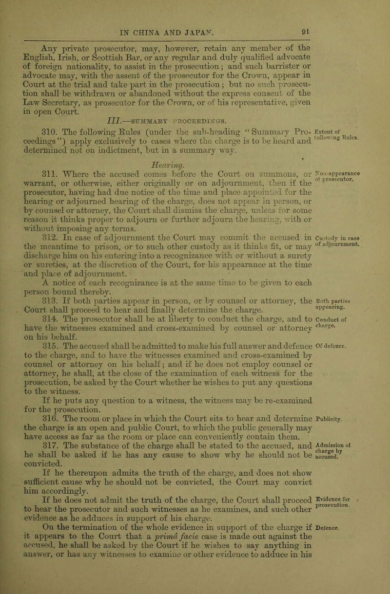 Any private i^rosecntor, may, however, retain any member of the English, Irish, or Scottish Bar, or any regular and duly quahfied advocate of foreign nationality, to assist in the prosecution; and such ban’ister or advocate may, with the assent of the prosecutor for the Crown, appear in Court at the trial and take part in the prosecution; but no such prosecu- tion shall be withdrawn or abandoned without the express consent of the Law Secretary, as prosecutor for the Crown, or of his representative, given in open Court. III. —SUMMARY PROCEEDINGS. 310. The following Rules (under the sub-heading “ Summary Pro- ceedings ”) apply exclusively to cases where the charge is to be heard and determined not on indictment, but m a summary way. • Hearing. 311. Where the accused comes before the Court on summons, or wari’ant, or otherwise, either originally or on adjournment, then if the prosecutor, having had due notice of the time and place appomlod for the hearing or adjourned hearing of the charge, does not appear in person, or by counsel or attorney, the Court shall dismiss the charge, unless for some reason it thinks proper to adjourn or further adjourn the hearing, with or without imposing any terms. 312. In case of adjournment the Court may commit the accused in the meantime to prison, or to such other custody as it thinks fit, or may discharge him on his entering into a recognizance with or without a surety or sureties, at the discretion of the Court, for his appearance at the time and place of adjournment. A notice of each recognizance is at the same time to be given to each person bound thereby. 313. If both parties appear in person, or by counsel or attorney, the Court shall proceed to hear and finally determine the charge. 314. The prosecutor shall be at liberty to conduct the charge, and to have the witnesses examined and cross-examined by counsel or attorney on his behalf. 315. The accused shall be admitted to make his full answer and defence to the charge, and to have the witnesses examined and cross-examined by counsel or attorney on his behalf; and if he does not employ counsel or attorney, he shall, at the close of the examination of each witness for the prosecution, be asked by the Court whether he wishes to put any questions to the witness. If he puts any question to a witness, the witness may be re-examined for the prosecution. 316. The room or place in which the Court sits to hear and determine the charge is an open and pubhc Court, to which the public generally may have access as far as the room or place can conveniently contain them. 317. The substance of the charge shah be stated to the accused, and he shall be asked if he has any cause to show why he should not be convicted. If he thereupon admits the truth of the charge, and does not show sufficient cause why he should not be convicted, the Court may convict him accordingly. If he does not admit the truth of the charge, the Court shall proceed to hear the prosecutor and such witnesses as he examines, and such other evidence as he adduces in support of his charge. On the termination of the whole evidence m support of the charge if it appears to the Court that a primd facie case is made out against the accused, he shall be asked by the Court if he wishes to say anything in answer, or has any witnesses to examine or other evidence to adduce in liis Extent of foUoxring Rules. N on-appearance of prosecutor. Custody in case of adjournment. Both parties appearing. Conduct of charge. Of defence. Publicity. Admission of charge by accused. Evidence for . prosecution. Detence.