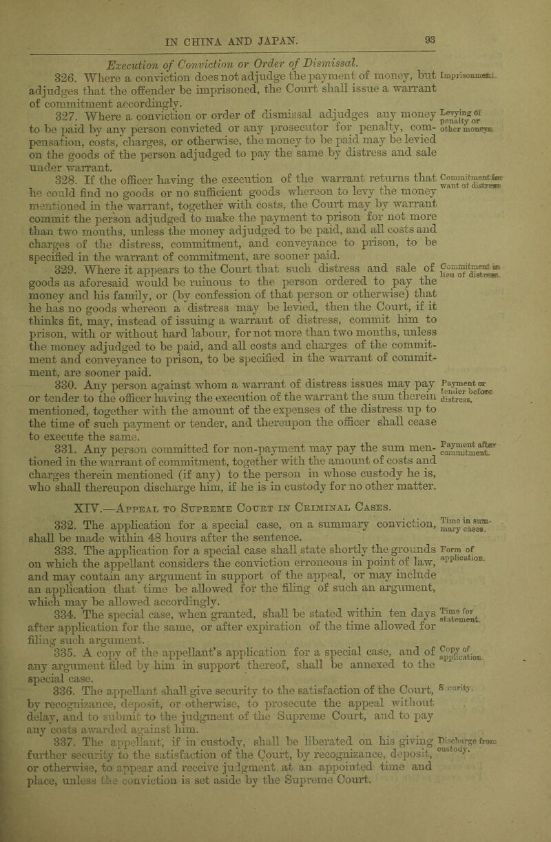 Execution of Conviction or Order of Dismissal. 326. Where a conviction does not adjudge the payment of money, but rmprisonmati adjudges that the offender be imprisoned, the Court shall issue a waiTant of commitment accordingly. 327. Where a conviction or order of dismissal adjudges any money to be jjaid by any person convicted or any prosecutor for penalty, com- other moneys, pensation, costs, chai’ges, or otherwise, the money to be paid may be levied on the goods of the person adjudged to pay the same by disti’ess and sale under warrant. 328. If the officer havhig the execution of the warrant returns that he could find no goods or no sufficient goods whereon to levy the money mentioned m the warrant, together with costs, the Court may by warrant commit the person adjudged to make the payment to prison for not more than two months, unless the money adjudged to be paid, and all costs and charges of the distress, commitment, and conveyance to prison, to be specified in the warrant of commitment, are sooner paid. 329. Where it appears to the Court that such distress and sale of goods as aforesaid would be ruinous to the person ordered to pay the money and his family, or (by confession of that person or otherwise) that he has no goods whereon a distress may be levied, then the Court, if it thinks fit, may, instead of issuing a warrant of distress, commit hun to prison, with or without hard labour, for not more than two months, unless the money adjudged to be paid, and all costs and charges of the commit- ment and conveyance to prison, to be specified in the warrant of commit- ment, are sooner paid. 330. Any person against whom a warrant of distress issues may pay or tender to the officer having the execution of the warrant the sum therein distreL.*^ mentioned, together with the amount of the expenses of the distress up to the time of such payment or tender, and thereupon the officer shall cease to execute the same. 331. Any person committed for non-payment may pay the sum men- tioned in the warrant of commitment, together with the amount of costs and charges therein mentioned (if any) to the person in whose custody he is, who shall thereupon discharge him, if he is in custody for no other matter. XIV.—Appeal to Supreme Court in Criminal Cases. 332. The application for a special case, on a summary conviction, shall be made within 48 hours after the sentence. 333. The application for a special case shall state shortly the grounds Form of on which the appellant considers the conviction erroneous ui point of law, and may contam any argument in support of the appeal, or may include an application that time be allowed for the filing of such an argument, which may be allowed accordingly. 334. The special case, when granted, shall be stated within ten days after application for the same, or after expiration of the time allowed for filing such argument. 335. A copy of the appellant’s application for a special case, and of any argument tiled by him in support thereof, shall be annexed to the special case. 336. The appellant shall give security to the satisfaction of the Court, S curito-. by recognizance, deposit, or othei*wise, to prosecute the appeal without delay, and to submit to the judgment of the Supreme Court, and to pay any costs awarded against him. 337. The appellant, if in custody, shall be liberated on his giving Bischnrge froK fuidher security to the satisfaction of the Court, by recognizance, deposit, • or otherwise, to appear and receive judgment at an appointed tune and place, unless the conriction is set aside by the Supreme Court.