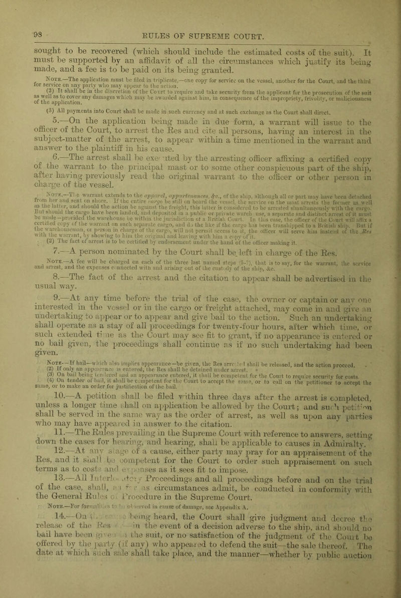 sought to be recovered (which should include the estimated costs of the suit). It must be supported by an affidavit of all the circ'i.mstances which justify its being made, and a fee is to be paid on its being granted. Note.—The appliciition must be filed in tripliciite,—one copy for service on the vessel, another for the Court and the third tor service on any party who may apjiear to the action. (2) It shall he in the discretion of the Court to require and take security from the applicant for the prosecution of tlic suit as well as to cover any damages which may be awarded against him, in conseqiience of the impropriety, frivolity, or maliciousness ol the application. . ^ , (3) All payments into Court shall be made in such currency and at such c.\cliange as the Court shall direct. file application being made in due form, a warrant will issue to the officer of the Court, to arrest the Kes and cite all persons, having an interest in the subject-matter of the arrest, to apjiear within a time mentioned in the warrant and answer to the jilaintifE in his cause. 6. The arrest shall be exe' uted by the arresting officer affixing a certified copy of the warrant to the principal mast or to some other conspicuous part of the ship, after having previously read the original warrant to the officer or other person in charge of the vessel. * IvoTK.—The waiTaiit extends to the apparel^ oppurtcnancea, ^c., of the ship, although all or part may have been detached ITom her and sent on sliorR. If the entire rargo be still on board the vessel, the service cu the mast arrests the former us v eil tile latter, and sliould the action be against the freight, this latter is considered to be arrested simultaneouslv with the cargo, ^ut saouid the cargo have been landed, and deposited in a public or private wateb use, a separate and distinct anest of it must be mauC“pi\ivideu the warehouse he within the junsdiction ot a British Court. In tins ease, the officer of tlie C'-urt will affix a certiheu copy of the warrant on such sepai’utc cargo, and d j the like if the cargo has l*eeu transhipiicd to a Biiiish slop. But if the warehouseman 01 person in charge of the cargo, wiU not permit access to it, the officer will seiwe him instead of the >Mtii tlie waiTant, by showing to him the original and leaving with him a copy of it. ^ (2) Ihc fact of arrest is to be certitied by endorsement under the hand of the officer making it. 7--A person nominated by the Court shall be. left in charge of the Ees. Note.—A fee will he cliavgcd on each of Ihe three last named stejjs (5.7), that is to sav, for the warrant, the service and anest, and the expenses connected witli and arising out of the custody of the shin, AO- S'—The fact of the arrest and the citation to appear shall be advertised in the usual way. 9' At any time before the trial of the case, the owner or captain or any one interested in the vessel or in the cargo or freight attached, may come in and give m undertaking to appear or to appear and give bail to the action. Such an undertaking shall operate as a stay of all proceedings for twenty-four hours, after which time, or such extended time as the Court may see fit to grant, if no appearance is entered or no bail given, the proceedings shall continue as if no such undertakmg had been given. trtil—which id,so imidics appesrmice-be given, the Res arrf te 1 shall be released, and the action proceed. . (2) If only an a])pearr'n(;i is entered, the Res shall be detained uiuler arrest. (3) On hail being Undered and an appearance entered, it shall be competent for the Court to require security for costs J (4) Oil tender of hail, it shall be competent for the Court to accept the same, or to call on the petitioner to acceut the same, or to make an order for justification of llie bail. 10. —A petition shall bo filed vithin three days after the arrest is completed, unless a longer time shall on application be allowed’by the Court; and surh pct>'mi shall he served in the same way as the order of arrest, as well as ujion any parties who may have appeared in answer to the citation. 11. —The Rules preyailhig in the Supreme Court with reference to answers, setting down the cases for hearmg, and hearing, shah be applicable to causes in Admiralty. 12. -At any stage of a cause, either party may lu’ay for an ajjjiraisement of the Res, and it snail bo competent for the Court to order such appraisement on such terms as to costs and e- ■,onses as it sees fit to impose. 13. —All Jnicrli.. .doiy Proceedings and all jiroceedings before and on the trial of the case, shall, ;• i .• is circumstances admit, be conducted in conformity witli the General Rules oi i'roccdnre in the Supreme Court. Note.—For formabij s t'r ^ : ol snved in muse of damage, see Appendix A. 14. -On I . . t i being heard, the Court shall give judgment and decree tbo release of the Res in the event of a decision adverse to tlie ship, and should no bail have been gi' c i i the suit, or no satisfaction of the judgment of the Court l>o offered by the pari.y (if any) wlio appealed to defend the suit—the sale thereof. The date at which such sale shall take place, and the manner—whether by public auction