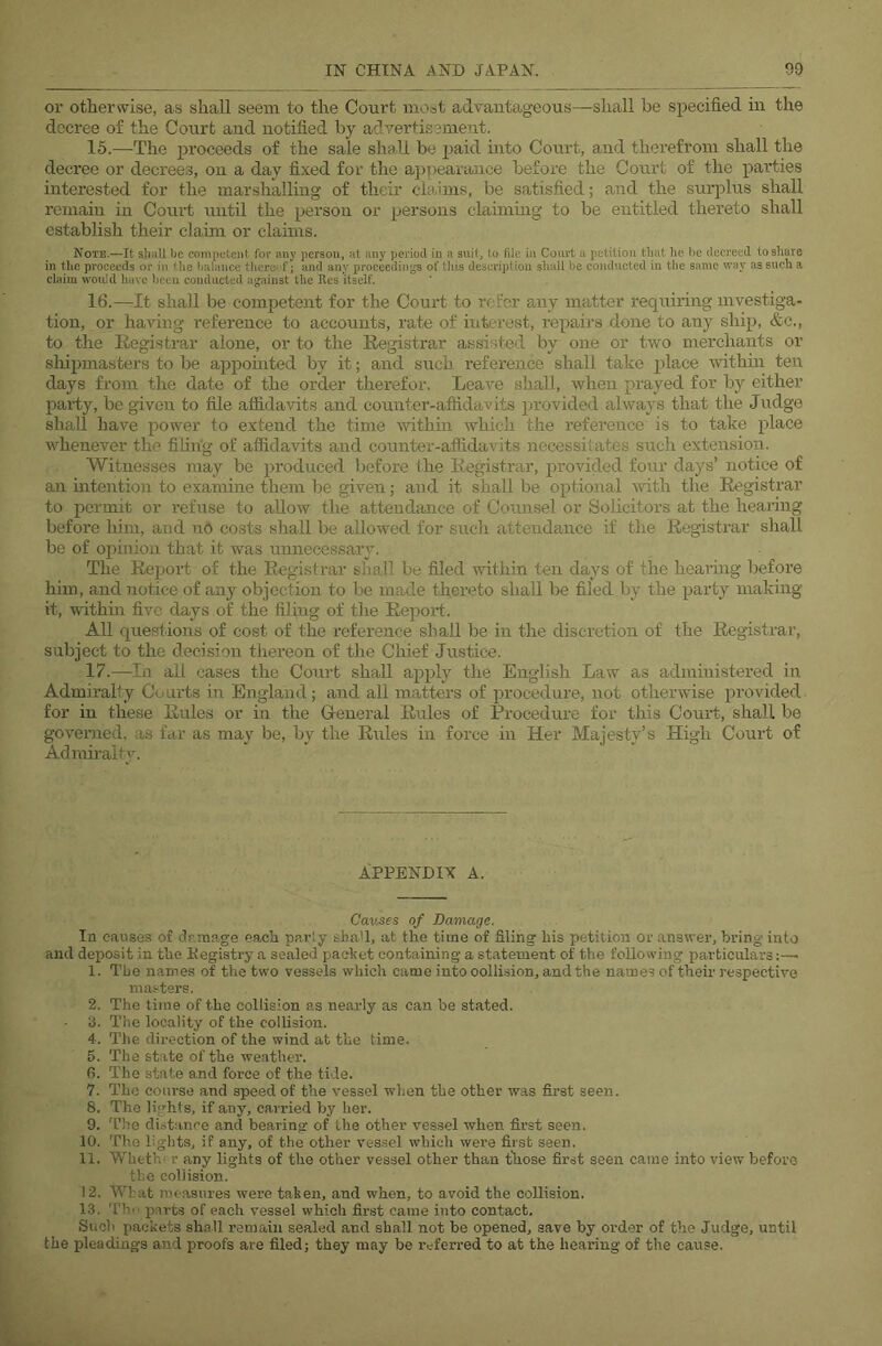 or otherwise, as shall seem to the Court most advantageous—shall be specified in the decree of the Court and notified by advertisement. 15. —The proceeds of the sale shall be jjaid into Court, and therefrom shall the decree or decrees, on a day fixed for the appearance before the Court of the parties interested for the marshalling of their claims, be satisfied; and the surjalus shall remain in Court mitil the person or persons claiming to be entitled thereto shall establish their claim or claims. Note.—It sliall be competent for any person, at any period in a suit, to file in Court a petition tliat he he decreed to share in the proceeds or in tlie lialance thereof; and any proceedings of tliis description shall be conducted in the same way as such a claim would have been conducted against the Res itself. 16. —It shall be competent for the Court to refer any matter requiring investiga- tion, or having reference to accounts, rate of interest, repairs done to any ship, &c,, to the Eegistrar alone, or to the Registrar assisted by one or two merchants or shipmasters to be appomted by it; and such reference shall take place within ten days from the date of the order therefor. Leave shall, when prayed for by either party, be given to file affidavits and counter-affidavits provided always that the Judge shall have power to extend the time within which the reference is to take place whenever the filing of affidavits and counter-affidavits necessitates such extension. Witnesses may be produced before fhe Registrar, provided four days’ notice of an intention to examine them be given; and it shall be optional with the Registrar to permit or refuse to allow the attendance of Coimsel or Solicitors at the hearing before him, and no costs shall be allowed for such attendance if the Registrar shall be of opmion that it was unnecessary. The Report of the Registrar shall be filed within ten days of the hearing before him, and notice of any objection to be made thereto shall be filed by the party making it, within five days of the filing of the Report . All questions of cost of the reference shall be in the discretion of the Registrar, subject to the decision thereon of the Chief Justice. 17. —In all cases the Court shall apply the English Law as administered in Admiralty Courts in England; and all matters of procedui'e, not otherwise provided for in these Rules or in the General Rules of Procedure for this Court, shall be governed, as far as may be, by the Rules in force in Her Majesty’s High Court of Admiralty. a;ppendix a. Cavses of Damage. In causes of damage each parly shaU, at the time of filing his petition or answer, bring into and deposit in the Kegisti’y a sealed paehet containing a statement of the following particulars:—^ 1. The names of the two vessels which came into oollision, and the names of their respective masters. 2. The time of the collision as nearly as can be stated. 3. The locality of the collision. 4. The direction of the wind at the time. 5. The state of the weather. 6. The state and force of the tide. 7. The course and speed of the vessel when the other was first seen. 8. The lights, if any, carried by her. 9. T'he distance and bearing of the other vessel when first seen. 10. The lights, if any, of the other vessel which were first seen. 11. Wheth( r any lights of the other vessel other than tliose first seen came into view before the collision. 12. What nieasnres were taken, and when, to avoid the oollision. 13. Thi- parts of each vessel which first came into contact. Such packets shall remain sealed and shall not be opened, save by order of the Judge, until the pleadings and proofs are filed; they may be referred to at the hearing of the cause.