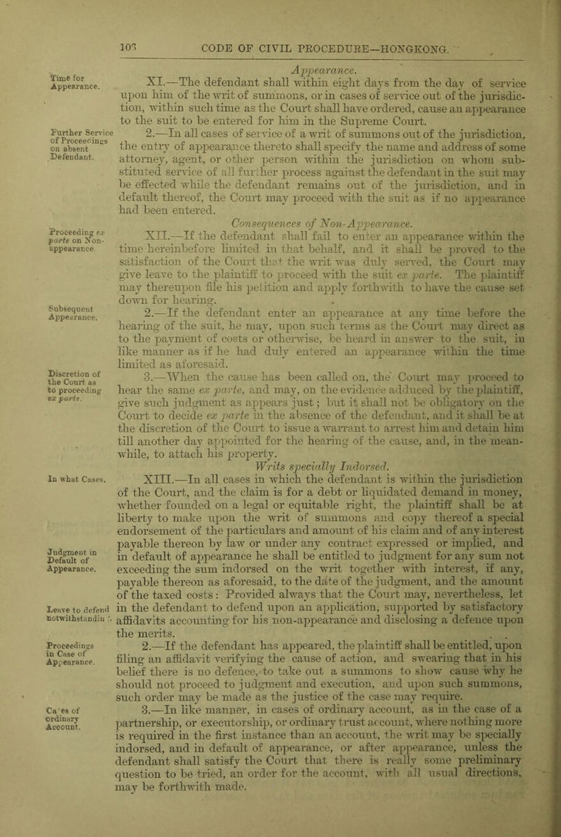 Time for Appearance. Further Service of ProceeC.inES on absent Defendant. Proceeding ex parte on JTon- appearance Subsequent Appearance. Discretion of the Court as to proceeding tx parte. In what Cases. Judgment in Default of Appearance. leave to defend notwithstandiu '. Proceedings in Case of Appearance. Ca'^es of ordinary Account. Appearance. XI. —The defendant shall within eight days from the day of sertdce upon him of the writ of summons, or in cases of service out of the jurisdic- tion, within such time as the Court shall have ordered, cause an appearance to tlie suit to be entered for liim in the Sujtrenie Court. 2.—In all cases of service of a writ of summons out of the jtirisdiction, the entry of appearance thereto shall specify the name and address of some attorney, agent, or other person within the jurisdiction on whom sub- stituted service of all further process against the defendant in the suit may be effected while the defendant remains out of the jurisdiction, and in default thereof, the Court may jn’oceed with the suit as if no appearance had been entered. Consequences of Non-Appeo.rance. XII. —If the defendant shall fail to enter an appearance -within the time hereinbefore limited i’\ that behalf, and it shall be proved to the satisfaction of the Court tha^- the writ was duly seiwed, the Court may give leave to the plaintiff to proceed with the suit ex parte. The plaintitf may thereupon file his jjetition and aj^ply forthwith to have the cause set do-wn for hearing. 2. —If the defendant enter an appearance at any time before the hearmg of the suit, he may, upon such terms as the Court may direct as to the payment of costs or othenvise, be heard in answer to the suit, in like manner as if he had duly entered an appearance ^vilhiu the time limited as aforesaid. 3. —When the cause has been called on, the Court may proceed to hear the same ex parte, and may, on the evidence adduced by the plaintiff, give sttch judgment as appears just; but it shall not be obligatory on the Court to decide ex parte in the absence of the defendant, and it shall be at the discretion of the Court to issue a waiwant to arrest him and detain him till another day appointed for the hearing of the cause, and, in the mean- while, to attach his jjroperty. Writs specially Indorsed. XIII. —In all cases in which the defendant is witliin the jurisdiction of the Court, and the claim is for a debt or hquidated demancl in money, whether founded on a legal or equitable right, the plaintiff shall be at liberty to make upon the writ of summons and copy thereof a special endorsement of the particulars and amount of his claim and of any interest payable thereon by law or under any contract expressed or implied, and in default of appearance he shall be entitled to judgment for any sum not exceeding the sum indorsed on the writ together with interest, if any, payable thereon as aforesaid, to the date of the judgment, and the amount of the taxed costs; Provided always that the Court may, nevertheless, let in the defendant to defend upon an application, sujijrorted by satisfactory affidavits accoimting for his non-appearcxnc'e and disclosing a defence upon the merits. 2. —If the defendant has appeared, the plaintiff shall bo entitled, upon filing an affidavit verifying the cause of action, and swearing that in his behef there is no defence,- to take out a summons to show cause why lie should not proceed to judgment .and execution, and upon such summons, such order may be made as the justice of the case may require. 3. —In like manner, in cases of ordinary account, as in the case of a partnership, or executorship, or ordinary trust account, xvhere notliing more is required m the first instance than an account, the writ may be specially indorsed, and in default of appearance, or after a]ipearance, unless the defendant shall satisfy the Court that there is really some preliminary question to be tried, an order for tlie account, witli all usu.al directions, may be forthwith made.