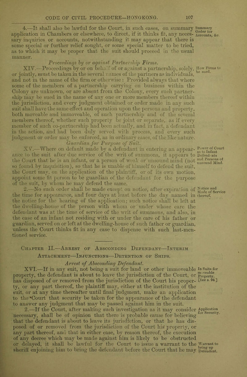 4.—It shall also be lawful for the Court, in such cases, on summary ajjplication in Chambers or elsewhere, to direct, if it thinks fit, any neces- Accounts^ &c. sary inquiries or accounts, notwithstanding it may appear that there is some special or further relief soiight, or some special matter to be tried, as to which it may be proper that the suit should proceed in th.e usual manner. Proceedings hy or agoAnst Partnersiiip Firms. XIV. —Proceedings by or on behalf of or against a partnership, solely. How Krms to or jointly, must be taken in the several names of the paidners as mdividuals, ' and not in the name of the firm or otheiuvise ; Provided always that where some of the members of a partnership carrying on busmess within the Colony are unknoivn, or are absent from the Colony, every such partner- ship may be sued in the name of any one or more members thereof withui the jurisdiction, and every judgment obtained or order made in any such suit shall have the same effect and operation upon the persons and property, both moveable and immoveable, of such partnership and of the several members thereof, whether such property be joint or separate, as if every member of such co-partnership had been actually, and in fact, a defendant in the action, and had been duly sei’ved with process, and every such judgment or order may be enforced, as in ordinary cases, of the like nature. Guardian for Purpose of Suit. XV. —Where on default made by a defendant in entering an appear- ance to the suit after due service of the writ of summons, it appears to Defend nts the Court that he is an infant, or a person of weak or unsound mind (not unsoundSd* so found by inquisition), so that he is unable of himself to defend the suit, the Court may, on the application of the plaintiff', or of its omi motion, appoint some fit person to be guardian of the defendant for the purpose of th.e suit, by whom he may defend the same. 2.—No such order shall be made except on notice, after expiration of Service the time for appearance, and four clays at least before the day named in thereof, the notice for the hearing of the application; such notice shall be left at the dwelling-house of the person with whom or under whose care the defendant was at the time of service of the writ of summons, and also, in the case of an infant not residing with or under the care of his father or guardian, served on or left at the dwelhng-house of such father or guardian, unless the Court thinks fit in any case to dispense with such last-men- tioned service. Chapter II.—Arrest of Absconding Defendant—Interim Attachment—Injunctions—Detention of Ships. Arrest of Absconding Defendant. XVI.—If in any suit, not being a suit for land or other immoveable Suits for property, the defendant is about to leave the jurisdiction of the Court, or prop^erV- has disposed of or removed from the jurisdiction of the Court his proiier- f®®® 1 ty, or any part thereof, the plaintiff may, either at the mstitution of the suit, or at any time thereafter until final judgment, make an application to the ’Court that security be taken for the appearance of the defendant to ans wer any judgment that may be passed against him in the suit. 2.—If the Court, after making such investigation as it may consider necessary, shall be of opinion that there is probable cause for believing that the defendant is about to leave its jurisdiction, or that he has dis- posed of or removed from the jurisdiction of the Court his' property, or any part thereof, and that m either case, by reason thereof, the execution of any decree which may be made against liim is hkely to be obstructed or delayed, it shall be lawful for the Court to issue a warrant to the sheriff enjoinmg him to bring the defendant before the Court that he may 'nefeldunt.