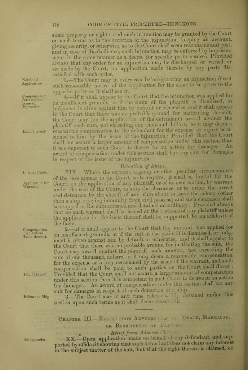 Notice of Application. Compen.‘inlioa for needless Issue of Injunction. Limit thereof. In what Cases. .^plication for Warrant. Compensation or needless Issue thereof. Limit thereof. Eelease of Ship. Interpleader. same property or riglit: and sucli injunction may be granted by the Court on such terms as to the duration of the uijunction, keeping an account, giving security, or otherwise, as to the Court shall seem reasonable and just, and in case of disobedience, such injunction may be enforced by imprison- ment in the same manner as a decree for specific perfoinnance : Provided always that any order for an injunction may be discharged or varied, or set aside by the Court, on application made thereto by any party dis- satisfied with such order. 3. —The Court may in every case before granting an injunction direct such reasonable notice of the application for the same to 1 'e given to the opposite party as it shall see fit. 4. —If it shall appear to the Court that the mjunction was applied for on insufficient grounds, or if the claim of the plaintiff is dismissed, or judgment is given against him by default or othei’wise, and it shall appear to the Court that there was no probalde ground for instituting the suit, the Court may (on the application of the defendant) award against the plaintiff such sum, not exceeding one thousand dollars, as it may deem a reasonable compensation to the defendant for the expense or mjnry occa- sioned to him by the issue of the injunction: Provided that the Court shall not award a larger amount of compensation under this section than it is competent to such Court to deci’ee in an action for damages. An award of compensation under this section shall bar any suit for damages in respect of the issue of the injunction. Deiention of Ships. XIX.—Where the extreme urgency or other peculiar circumstances of the case appear to the Court so to require, it shall be lawful for the Court, on the application of any plaintiff, or of its own uiotion, by warrant under the seal of the Court, to stop the clearance or to order the arrest and detention by the sheriff of any ship about to leave the colonj (othei than a ship enjoying immunity from civil process) and such clearance shall be stopped or the ship arrested and detained accordingly ; Provided always that no such warrant shall be issued at the ' .istance of any plauitiff unless the application for the issue thereof shall be si'qjported by an affidavit of the facts. 2. —If it shall appear to the Court that the wnirrant was apphed tor on insuJB&cient grounds, or if the suit of the plaintiff is dismissed, or judg- ment is given against him by default or otherwise, and it shall appeal to the Court that there was no probable ground for instituting the suit, the Court may award against the plaintiff such amount, not exceeding the sum of one thousand dollars, as it may deem a reasonable compensation for the expense or injury occasioned by the issue of the warrant, and such compensation shall be paid to such parties iis the Court shall direct . Provided that the Court shall not award a larger amount of comi>ensation under this section than it is competent to such Court to decree in an action for damages. An award of compensation uiulcr this section shall bar any suit for damages in respect of such detention of a ship. i xi • 3. —The Court may at any time release a ’ jp <lotained undei this section upon such terms as it shall deem reaso.' .'ilc. Chapter III.—Relief prom Adverse Ct.A' —.Death, Marriage, OR Bankruptcy of Pai i ss. , Relief from Adverse Cl XX.—Upon application made on behalf of any defendant, and sup- ported by affidavit showing that such defeii laut does not claim any interest in the subject matter of the suit, but that the right thereto is claimed, or