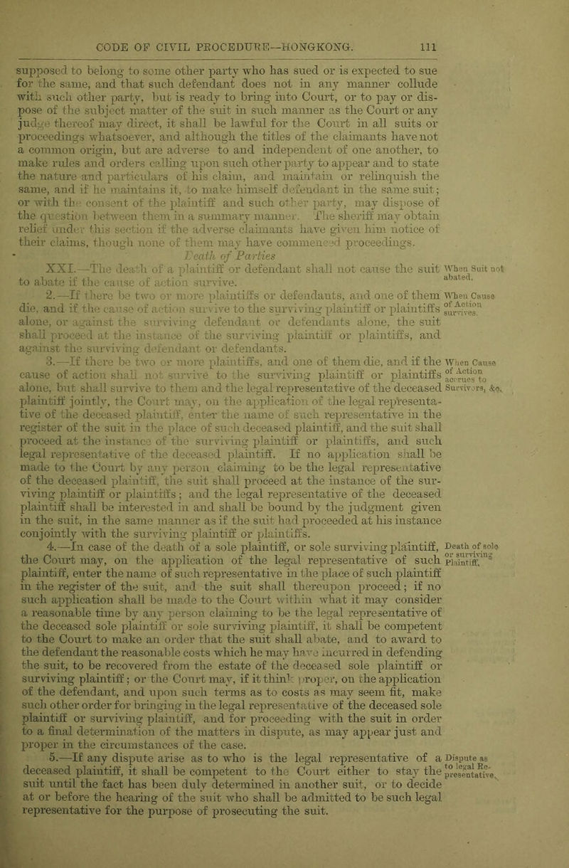 supposed to belong to some other party who has sued or is expected to sue for the same, and that such defendant does not in any manner collude with such other party, but is ready to bring mto Court, or to pay or dis- pose of the subject matter of the suit in such manner as the Court or any judge thereof may direct, it shall be lawful for the Court in all suits or proceedings whatsoever, and although the titles of the claimants have not a common origin, but are adverse to and independent of one another, to make rules and orders callmg upon such other party to appear and to state the nature and particulars of his claim, and mahitain or relmquish the same, and if ho maintains it, to make himself defendant in the same suit; or with the consent of the plaintiff and such other party, may dispose of the question l)etwecn them in a summary manner. The sheriff may obtain relief under tliis section if the adverse claimants have given him notice of their claims, though none of them may have commenced proceedings. Leath of Parties XXI.—The death of a plaintiff or defendant shall not cause the suit when Suit not to abate if the cause of action survive. abated. 2. —If there be two or moi’e plaintiffs or defendants, and one of them tyhen Caus® die, and if the cause of action survive to the surviving plauitiff or plamtiffs alone, or against the surviving defendant or defendants alone, tlie suit shall proceed at the instance of the surviving plaintiff or plaintiffs, and against the surviving defendant or defendants. 3. —If theue be two or more plamtiffs, and one of them die, and if the wiien Cans® cause of action shall not survive to the suiwiving plaintiff or plaintiffs alone, but shall survive to them and the legal representative of the deceased SuiTiyor®, plauitiff jointly, the Court may, on the application of the legal repVesenta- tive of the deceased plaintilf, enter the name of such representative in the register of the suit in the place of such deceased plaijrtiff, and the suit shall proceed at the instance of the surviving plaintiff or plaintiffs, and such legal representative of the deceased plaintiff. If no application shall be made to the Court by any person clauning to be the legal representative of the deceased plaintiff, the suit shall proceed at the instance of the sur- viving plaintiff or plainthfs ; and the legal representative of the deceased plaintiff shall be interested in and shall be bound by the judgment given in the suit, in the same manner as if the suit had proceeded at his instance conjouitly with the surviving plauitiff or plaintiffs. 4. —In case of the death of a sole plaintiff, or sole surviving plaintiff, the Court may, on the application of the legal representative of such plaintiff, enter the name of such representative in the place of such plaintiff in the register of the suit, and the suit shall thereupon proceed; if no such application .shall be made to the Court within what it may consider a reasonable time by any person claiming to be the legal representative of the deceased sole plaintiff or sole surviving plaintiff, it shall be competent to the Court to make an order that the suit shall abate, and to award to the defendant the reasonable costs which he may have incurred in defending the suit, to be recovered from the estate of the deceased sole plaintiff or surviving plaintiff; or the Court may, if it think proper, on the application of the defendant, and upon such terms as to costs as may seem fit, make such other order for bringing in the legal representative of the deceased sole plaintiff or surviving plaintiff, and for proceeding -with the suit in order to a final determination of the matters hr dispute, as may ap^jear just arrd proper in the circurnstarrccs of the case. 5. —If any dispute arise as to who is the legal represerrtative of a Dispute as deceased plairrtiff, it shall be competent to the Court either to stay the pre'se^Dtam®, srrit until the fact has been duly determmed hr another suit, or to decide at or before the hearhrg of the suit who shall be admitted to be such legal represerrtative for the purpose of prosecutirrg the suit.