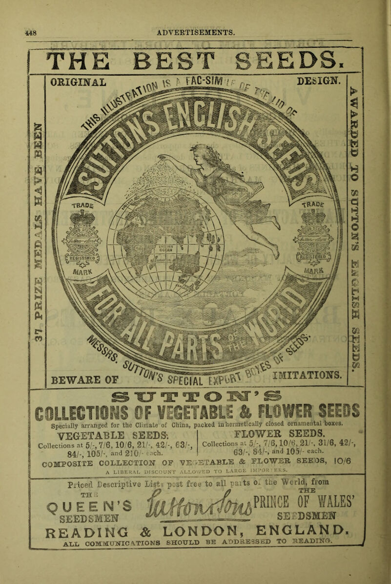 37 PRIZE MEDALS HAVE BEEN THE BEST SEEDS. ORIGINAL DESIGN. BEWARE OF lailTATIONS. COLLECTION of vfcETABLE & FLOWER SEEDS Specially arranged for the Climate of China, packed in hermetically closed ornamental boxes. VEGETABLE SEEDS'. FLOWER SEEDS. Collections at 5/-, 7/6, 10/6, 21/-, 42/-, 63/-, Collections at 5/-, 7/6,10/b', 21/-, 31/6, 42/-, 84/-, 105/-, and 210/- each. 63/-, 84/-, and 105/- each. COMPOSITE COLLECTION OF VE ^ETABLE & FLOWER SEEOS, |0/6 A LIBERAL UISCOUiNT ALLO'.VED TO LARGE IM'.'Olt ^ KKS. Piiced Cescriptive List? post free to all paits o TH QUEEN’S SEEDSMEN the World, from PRIKCE OF WALES’ SEEDSMEN READING & LONDON, ENGLAND. ALL COMMUWIC 4.TIONS SHOULD BE ADDRESS ED TO READING. sasriis N'sic s^Noxxns oir ctacciHVAiv