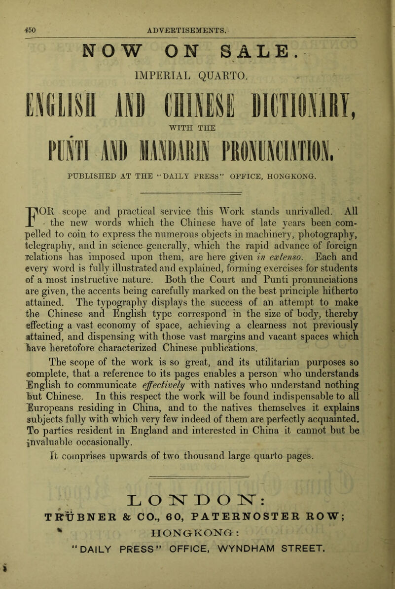 NOW ON SALE. IMPERIAL QUARTO. WITH THE PUBLISHED AT THE “DAILY PRESS” OFFICE, HONGKONG. For scope and practical service this Work stands unrivalled. All the new words which the Chinese have of late years been com- pelled to coin to express the numerous objects in machinery, photography, telegraphy, and in science generally, which the rapid advance of foreign relations has imposed upon them, are here given in extenso. Each and every word is fully illustrated and explained, forming exercises for students of a most instructive nature. Both the Court and Punti pronunciations are given, the accents being carefully marked on the best principle hitherto attained. The typography displays the success of an attempt to make the Chinese and English type correspond in the size of body, thereby effecting a vast economy of space, achieving a clearness not previously attained, and dispensing with those vast margins and vacant spaces which have heretofore characterized Chinese publications. The scope of the work is so great, and its utilitarian purposes so eomplete, that a reference to its pages enables a person who understands English to communicate effectively with natives who understand nothing but Chinese. In this respect the work will be found indispensable to all Europeans residing in China, and to the natives themselves it explains subjects fully with which very few indeed of them are perfectly acquainted. To parties resident in England and interested in China it cannot but be invaluable occasionally. It comprises upwards of two thousand large quarto pages. L O isr D O N: TRxJbNER & CO., 6 0, PATERNOSTER ROW; ' HONGKONG: DAILY PRESS” OFFICE, WYNDHAM STREET.