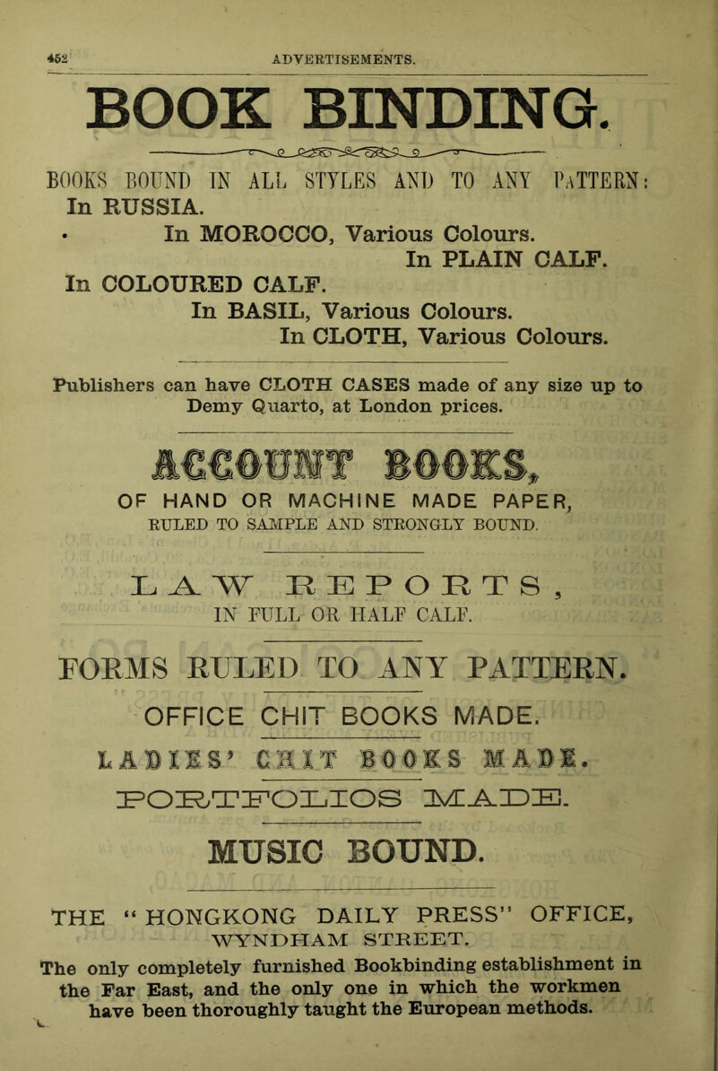 BOOK BINDING. BOOKS BOUND TN ALL STYLES AND TO ANY PaTTERN: In RUSSIA. • In MOROCCO, Various Colours. In PLAIN CALF. In COLOURED CALF. In BASIL, Various Colours. In CLOTH, Various Colours. Publishers can have CLOTH CASES made of any size up to Demy Quarto, at London prices. OF HAND OR MACHINE MADE PAPER, EULED TO SAIvIPLE AND STKONGLY BOUND. IN FULL OR HALF CALF. FOEMS EULED TO ANY PATTEEN. OFFICE CHIT BOOKS MADE. LABIIS’ CHIT BaOaOES MAB'l. MUSIC BOUND. THE “ HONGKONG DAILY PRESS” OFFICE, WYNDHAM STREET. The only completely furnished Bookbinding establishment in the Far East, and the only one in which the workmen have been thoroughly taught the European methods.
