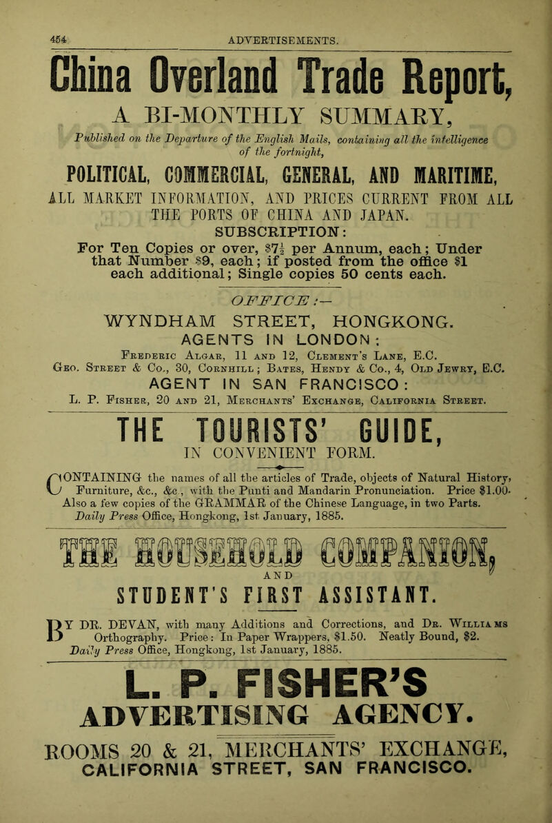 China Overland Trade Report, A BI-MONTHLY SUMMAEY, Published on the departure of the English Mails, containing all the intelligence of the fortnight, POLITICAL, COMMERCIAL, GENERAL, AND MARITIME. iLL MARKET INFORMATION, AND PRICES CURRENT FROM ALL THE PORTS OF CHINA AND JAPAN. SUBSCRIPTION: For Ten Copies or over, $71 per Annum, each; Under that Number $9, each; if posted from the ofllce $1 each additional; Single copies 50 cents each. OFFICE /— WYNDHAM STREET, HONGKONG. AGENTS IN LONDON; Frederic Algar, 11 and 12, Clement’s Lane, E.C. Geo. Street & Co., 30, Cornhill ; Bates, Hendy & Co., 4, Old Jewry, E.C. AGENT IN SAN FRANCISCO: L. P. Fisher, 20 and 21, Merchants’ Exchange, California Street. THE TOURISTS’ GUIDE, IN CONVENIENT EORM. CONTAINING the nauies of all the articles of Trade, objects of Natural History, Furniture, &c., &c., with tlie Punti and Mandarin Pronunciation. Price $1.00- Also a few copies of the GPAMMAR of the Chinese Language, in two Parts. Daily Press Office, Hongkong, 1st January, 1885. STUDENT’S FIRST ASSISTANT. By be. devan, with many Additions and Corrections, and Dr. Williams Orthography. Price: In Paper Wrappers, $1,50. Neatly Bound, |2. Daily Press Office, Hongkong, 1st January, 1885. L. P. FISllE^ ADVERTISING AGEWCY. ROOMS 20 & 21, ATeTiCHANTS’ EXCHANGE, CALIFORNIA STREET, SAN FRANCISCO.