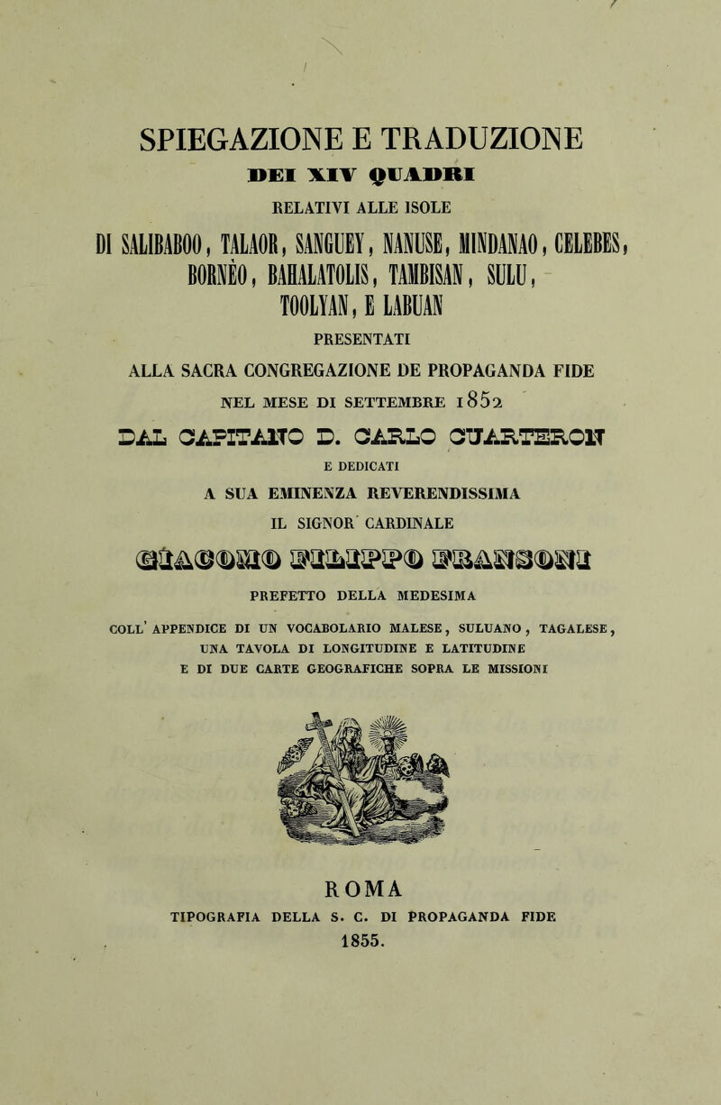 f X SPIEGAZIONE E TRADUZIONE DUI XIV QUADRI RELATIVI ALLE ISOLE DI SALIBABOO, TALAOR, SANGUEY, NANUSE, MINDANAO, CELEBES, BORNÈO, BAHALATOLIS, TAMBISAN, SULU, TOOLYAN, E LABUAN PRESENTATI ALLA SACRA CONGREGAZIONE DE PROPAGANDA FIDE NEL MESE DI SETTEMBRE l852 DAL CAFXTA1TO D. CARLO CUARTER01T E DEDICATI A SUA EMINENZA REVERENDISSIMA IL SIGNOR CARDINALE PREFETTO DELLA MEDESIMA COLL’ APPENDICE DI UN VOCABOLARIO MALESE, SULUANO , TAGALESE, UNA TAVOLA DI LONGITUDINE E LATITUDINE E DI DUE CARTE GEOGRAFICHE SOPRA LE MISSIONI ROMA TIPOGRAFIA DELLA S. C. DI PROPAGANDA FIDE 1855.