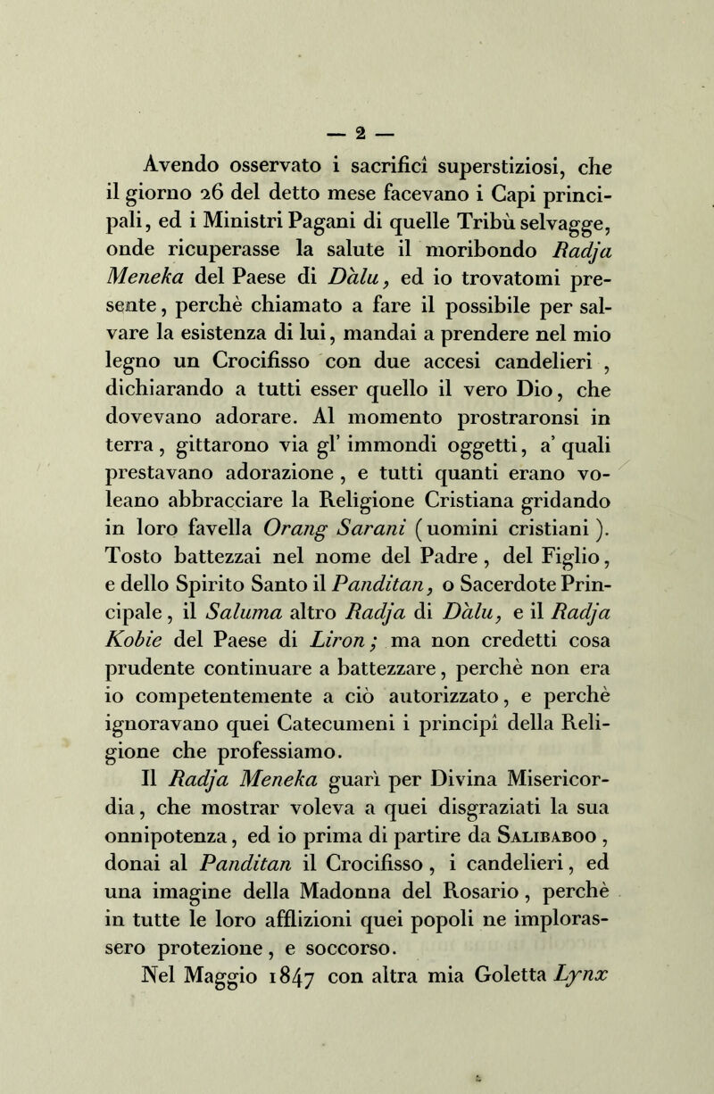Avendo osservato i sacrifici superstiziosi, che il giorno 26 del detto mese facevano i Capi princi- pali, ed i Ministri Pagani di quelle Tribù selvagge, onde ricuperasse la salute il moribondo Radja Meneka del Paese di Dalu, ed io trovatomi pre- sente , perchè chiamato a fare il possibile per sal- vare la esistenza di lui, mandai a prendere nel mio legno un Crocifisso con due accesi candelieri , dichiarando a tutti esser quello il vero Dio, che dovevano adorare. Al momento prostraronsi in terra , gittarono via gl’ immondi oggetti, a’ quali prestavano adorazione , e tutti quanti erano vo- leano abbracciare la Religione Cristiana gridando in loro favella Orang Sdraili (uomini cristiani ). Tosto battezzai nel nome del Padre , del Figlio, e dello Spirito Santo il Panditan, o Sacerdote Prin- cipale , il Sdiurna altro Radja di Dalu, e il Radja Kobìe del Paese di Liron ; ma non credetti cosa prudente continuare a battezzare, perchè non era io competentemente a ciò autorizzato, e perchè ignoravano quei Catecumeni i principi della Reli- gione che professiamo. Il Radja Meneka guarì per Divina Misericor- dia, che mostrar voleva a quei disgraziati la sua onnipotenza, ed io prima di partire da Salibaboo , donai al Panditan il Crocifìsso , i candelieri, ed una imagine della Madonna del Rosario, perchè in tutte le loro afflizioni quei popoli ne imploras- sero protezione, e soccorso. Nel Maggio 1847 con ahra mia Goletta Lynx