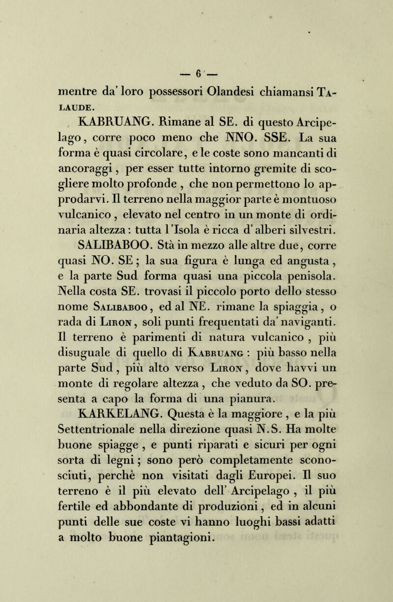 — 6J mentre da’ loro possessori Olandesi chiamansi Ta- laude. KABRUANG. Rimane al SE. di questo Arcipe- lago, corre poco meno che NNO. SSE. La sua forma è quasi circolare, e le coste sono mancanti di ancoraggi, per esser tutte intorno gremite di sco- gliere molto profonde , che non permettono lo ap- prodarvi. Il terreno nella maggior parte è montuoso vulcanico , elevato nel centro in un monte di ordi- naria altezza : tutta l ’Isola è ricca d’alberi silvestri. SALIBABOO. Sta in mezzo alle altre due, corre quasi NO. SE ; la sua figura è lunga ed angusta , e la parte Sud forma quasi una piccola penisola. Nella costa SE. trovasi il piccolo porto dello stesso nome Salibaboo, ed al NE. rimane la spiaggia, o rada di Liron, soli punti frequentati da’naviganti. Il terreno è parimenti di natura vulcanico , più disuguale di quello di Kabruang : più basso nella parte Sud, più alto verso Liron , dove havvi un monte di regolare altezza , che veduto da SO. pre- senta a capo la forma di una pianura. KARKELANG. Questa è la maggiore , e la più Settentrionale nella direzione quasi N.S. Ha molte buone spiagge , e punti riparati e sicuri per ogni sorta di legni ; sono però completamente scono- sciuti, perchè non visitati dagli Europei. Il suo terreno è il più elevato dell’ Arcipelago , il più fertile ed abbondante di produzioni, ed in alcuni punti delle sue coste vi hanno luoghi bassi adatti a molto buone piantagioni.