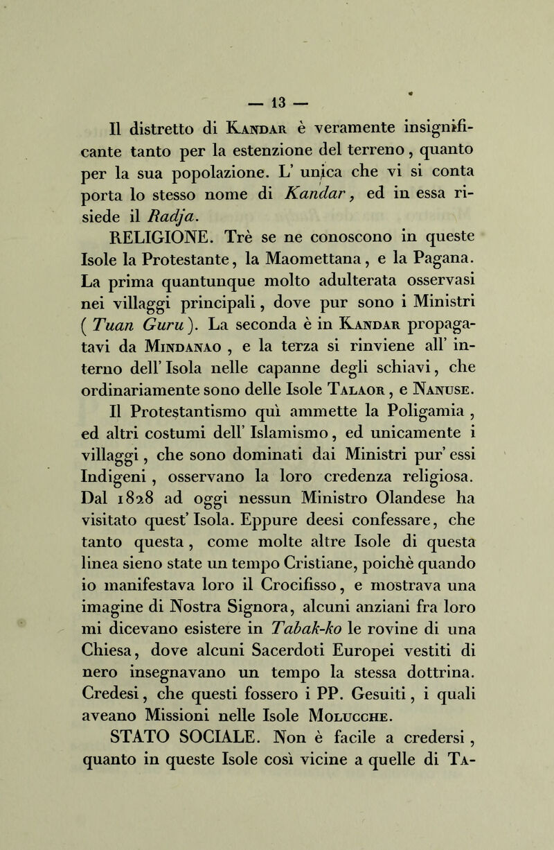 Il distretto di Kandar è veramente insignifi- cante tanto per la estenzione del terreno, quanto per la sua popolazione. L’ un,ica che vi si conta porta lo stesso nome di Kandar, ed in essa ri- siede il Radja. RELIGIONE. Tré se ne conoscono in queste Isole la Protestante, la Maomettana, e la Pagana. La prima quantunque molto adulterata osservasi nei villaggi principali, dove pur sono i Ministri ( Tuan Guru). La seconda è in Kandar propaga- tavi da Mindanao , e la terza si rinviene all’ in- terno dell’ Isola nelle capanne degli schiavi, che ordinariamente sono delle Isole Talaor , e Nanuse. Il Protestantismo qui ammette la Poligamia , ed altri costumi dell’ Islamismo, ed unicamente i villaggi, che sono dominati dai Ministri pur’ essi Indigeni , osservano la loro credenza religiosa. Dal 1828 ad oggi nessun Ministro Olandese ha visitato quest’Isola. Eppure deesi confessare, che tanto questa , come molte altre Isole di questa linea sieno state un tempo Cristiane, poiché quando io manifestava loro il Crocifisso, e mostrava una imagine di Nostra Signora, alcuni anziani fra loro mi dicevano esistere in Tabak-ko le rovine di una Chiesa, dove alcuni Sacerdoti Europei vestiti di nero insegnavano un tempo la stessa dottrina. Credesi, che questi fossero i PP. Gesuiti, i quali aveano Missioni nelle Isole Molucche. STATO SOCIALE. Non è facile a credersi, quanto in queste Isole così vicine a quelle di Ta-