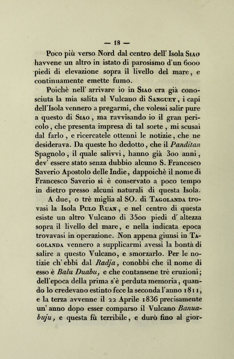 Poco più verso Nord dal centro dell’ Isola Siao havvene un altro in istato di parosismo d’un 6000 piedi di elevazione sopra il livello del mare, e continuamente emette fumo. Poiché nell’ arrivare io in Siao era già cono- sciuta la mia salita al Vulcano di Sanguey , i capi dell’Isola vennero a pregarmi, che volessi salir pure a questo di Siao , ma ravvisando io il gran peri- colo , che presenta impresa di tal sorte , mi scusai dal farlo , e ricercatele ottenni le notizie, che ne desiderava. Da queste ho dedotto, che il Panditan Spagnolo , il quale salivvi, hanno già 3oo anni, dev’ essere stato senza dubbio alcuno S. Francesco Saverio Apostolo delle Indie, dappoiché il nome di Francesco Saverio si è conservato a poco tempo in dietro presso alcuni naturali di questa Isola. A due, o tré miglia al SO. di Tagolanda tro- vasi la Isola Pulo Ruan , e nel centro di questa esiste un altro Vulcano di 35oo piedi d’ altezza sopra il livello del mare, e nella indicata epoca trovavasi in operazione. Non appena giunsi in Ta- golanda vennero a supplicarmi avessi la bontà di salire a questo Vulcano, e smorzarlo. Per le no- tizie eh’ ebbi dal Radja, conobbi che il nome di esso è Balu Duabu, e che contansene tré eruzioni ; dell’epoca della prima s’è perduta memoria, quan- do lo credevano estinto fece la seconda l’anno 1811, e la terza avvenne il ‘in Aprile 1836 precisamente un’ anno dopo esser comparso il Vulcano Banua- buju, e questa fù terribile, e durò fino al gior-