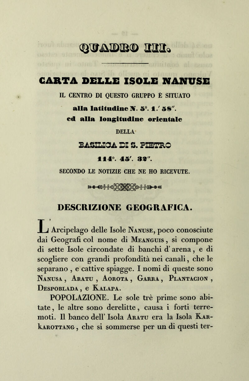 CARTA DELLE ISOLE NANUSE IL CENTRO DI QUESTO GRUPPO È SITUATO alla latitudine UT. 5°. 1/ 58. ed alla longitudine orientale DELLA BASILICA DI S. PIETRO 114°. 45'. 39. SECONDO LE NOTIZIE CHE NE HO RICEVUTE. DESCRIZIONE GEOGRAFICA. Xj Arcipelago delle Isole Nanuse, poco conosciute dai Geografi col nome di Meanguis , si compone di sette Isole circondate di banchi d’ arena, e di scogliere con grandi profondità nei canali, che le separano , e cattive spiagge. I nomi di queste sono Nanusa , Aratu , Aorota , Garra , Plantacion , Despoblada, e Ralapa. POPOLAZIONE. Le sole tré prime sono abi- tate , le altre sono derelitte, causa i forti terre- moti. Il banco dell’ Isola Aratu era la Isola Kar- kAROTTANG, che si sommerse per un di questi ter-