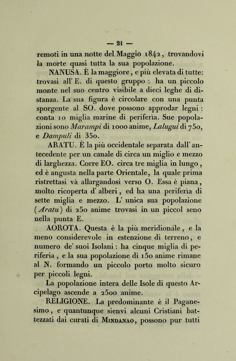 remoti in una notte deLMaggio 1842, trovandovi la morte quasi tutta la sua popolazione. NANUSA. È la maggiore, e più elevata di tutte: trovasi all’ E. di questo gruppo : ha un piccolo monte nel suo centro visibile a dieci leghe di di- stanza. La sua figura è circolare con una punta sporgente al SO. dove possono approdar legni : conta io miglia marine di periferìa. Sue popola- zioni sono Marampi di 1000 anime, Lalugui di 750, e Dampuli di 35o. ARATU. È la più occidentale separata dall’an- tecedente per un canale di circa un miglio e mezzo di larghezza. Corre EO. circa tre miglia in lungo , ed è angusta nella parte Orientale, la quale prima ristrettasi va allargandosi verso O. Essa è piana, molto ricoperta d’ alberi, ed ha una periferìa di sette miglia e mezzo. L’ unica sua popolazione ( Aratu) di i5o anime trovasi in un piccol seno nella punta E. AOROTA. Questa è la più meridionale , e la meno considerevole in estenzione di terreno, e numero de’ suoi Isolani : ha cinque miglia di pe- riferia , e la sua popolazione di i5o anime rimane al N. formando un piccolo porto molto sicuro per piccoli legni. La popolazione intera delle Isole di questo Ar- cipelago ascende a 2500 anime. RELIGIONE. La predominante è il Pagane- simo , e quantunque sienvi alcuni Cristiani bat- tezzati dai curati di Mindanao, possono pur tutti