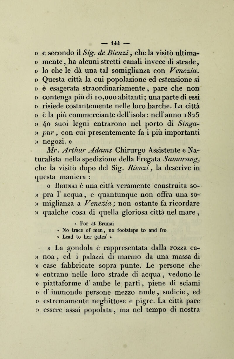 )) e secondo il Sig. de Rienzi, che la visitò ultima- )) mente, ha alcuni stretti canali invece di strade, » lo che le dà una tal somiglianza con Venezia. » Questa città la cui popolazione ed estensione si )) è esagerata straordinariamente, pare che non » contenga più di 10,000 abitanti; una parte di essi » risiede costantemente nelle loro barche. La città » è la più commerciante dell’isola: nell’anno 1825 » 4° suoi legni entrarono nel porto di Singa- )) pur, con cui presentemente fa i più importanti » negozi. )> Mr. Arthur Adams Chirurgo Assistente e Na- turalista nella spedizione della Fregata Samarang, che la visitò dopo del Sig. Rienzi, la descrive in questa maniera : <( Brunai è una città veramente construita so- » pra 1’ acqua, e quantunque non offra una so- » miglianza a Venezia ; non ostante fa ricordare » qualche cosa di quella gloriosa città nel mare , « For at Brunai » No trace of men, no footsteps to and fro » Lead to her gates’ » )> La gondola è rappresentata dalla rozza ca- » noa , ed i palazzi di marmo da una massa di » case fabbricate sopra punte. Le persone che )> entrano nelle loro strade di acqua , vedono le » piattaforme d’ ambe le parti, piene di sciami » d’immonde persone mezzo nude, sudicie, ed )) estremamente neghittose e pigre. La città pare )) essere assai popolata, ma nel tempo di nostra