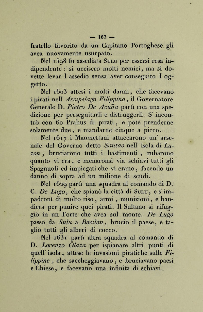 fratello favorito da un Capitano Portoghese gli avea nuovamente usurpato. Nel 1598 fu assediata Sulu per essersi resa in- dipendente : si uccisero molti nemici, ma si do- vette levar 1’ assedio senza aver conseguito 1’ og- getto. Nel i6o3 attesi i molti danni, che facevano i pirati nell’ Arcipelago Filippino, il Governatore Generale D. Pietro De A cuna partì con una spe- dizione per perseguitarli e distruggerli. S’ incon- trò con 60 Prahus di pirati, e potè prenderne solamente due, e mandarne cinque a picco. Nel 1617 i Maomettani attaccarono un’ arse- nale del Governo detto Santao nell’ isola di Lu- zon , bruciarono tutti i bastimenti , rubarono quanto vi era, e menaronsi via schiavi tutti gli Spagnuoli ed impiegati che vi erano, facendo un danno di sopra ad un milione di scudi. Nel 1629 partì una squadra al comando di D. C. De Lago, che spianò la città di Sulu, e s’im- padronì di molto riso, armi , munizioni, e ban- diera per punire quei pirati. Il Sultano si rifug- giò in un Forte che avea sul monte. De Lago passò da Sulu a Basilan, bruciò il paese, e ta- gliò tutti gli alberi di cocco. Nel i63i partì altra squadra al comando di D. Lorenzo Olaza per ispianare altri punti di quell’ isola, attese le invasioni piratiche sulle Fi- lippine , che saccheggiavano, e bruciavano paesi e Chiese, e facevano una infinità di schiavi.