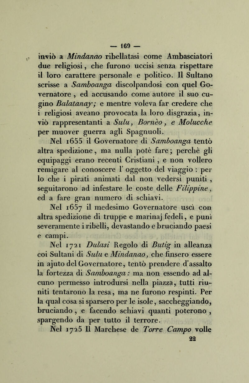 inviò a Mindanao ribellatasi come Ambasciatori due religiosi, che furono uccisi senza rispettare il loro carattere personale e politico. Il Sultano scrisse a Samboanga discolpandosi con quel Go- vernatore , ed accusando come autore il suo cu- gino Balatanay; e mentre voleva far credere che i religiosi aveano provocata la loro disgrazia, in- viò rappresentanti a Siila, Bornèo, e Molucche per muover guerra agli Spagnuoli. Nel i655 il Governatore di Samboanga tentò altra spedizione, ma nulla potè fare ; perchè gli equipaggi erano recenti Cristiani , e non vollero remigare al conoscere 1’ oggetto del viaggio : per lo che i pirati animati dal non vedersi puniti , seguitarono ad infestare le coste delle Filippine, ed a fare gran numero di schiavi. Nel 1657 il medesimo Governatore uscì con altra spedizione di truppe e marinaj fedeli, e punì severamente i ribelli, devastando e bruciando paesi e campi. Nel 1721 Baiasi Regolo di Butig in alleanza coi Sultani di Sulu e Mindanao, che finsero essere in ajuto del Governatore, tentò prendere d’assalto la fortezza di Samboanga : ma non essendo ad al- cuno permesso introdursi nella piazza, tutti riu- niti tentarono la resa, ma ne furono respinti. Per la qual cosa si sparsero per le isole, saccheggiando, bruciando , e facendo schiavi quanti poterono , spargendo da per tutto il terrore. Nel 1725 II Marchese de Torre Campo volle 22