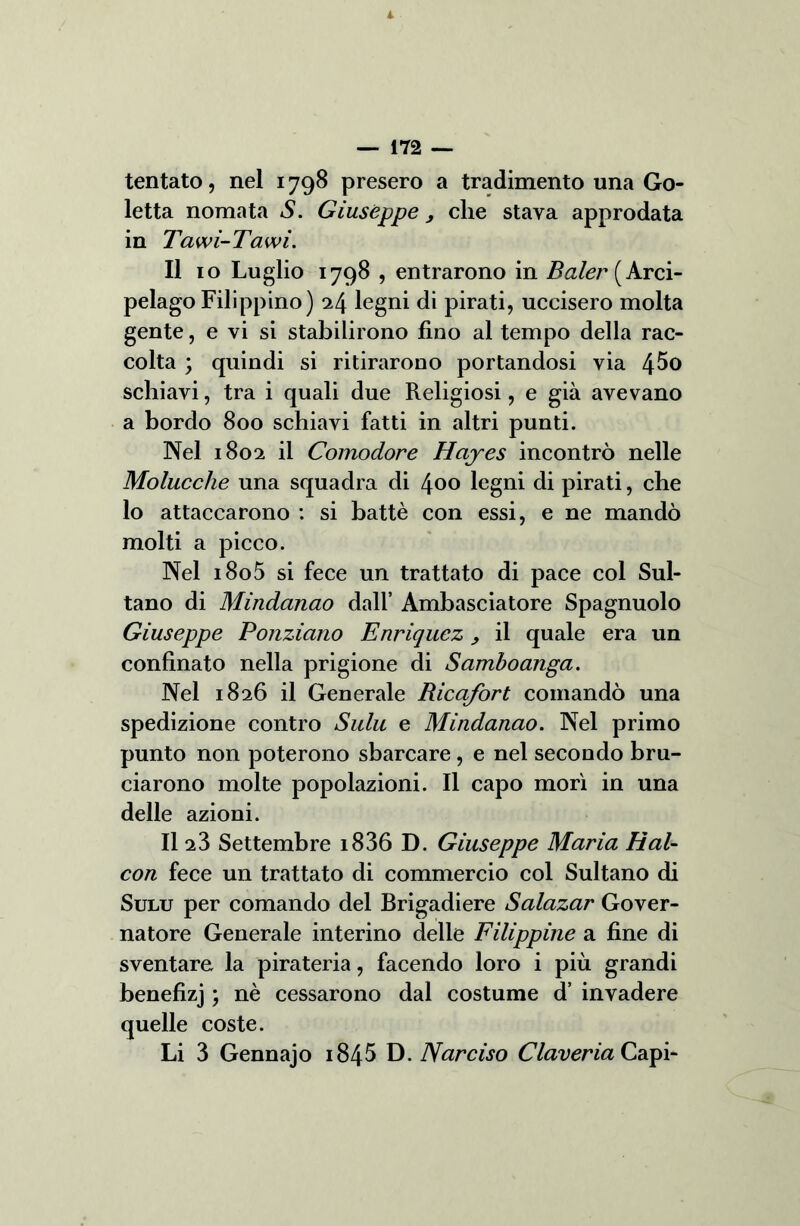 tentato, nel 1798 presero a tradimento una Go- letta nomata S. Giuseppe, clie stava approdata in Tawi-Tawì. Il io Luglio 1798 , entrarono in ^^(Arci- pelago Filippino) 24 legni di pirati, uccisero molta gente, e vi si stabilirono fino al tempo della rac- colta ; quindi si ritirarono portandosi via 4^0 schiavi, tra i quali due Religiosi, e già avevano a bordo 800 schiavi fatti in altri punti. Nel 1802 il Comodore Hciyes incontrò nelle Molucclie una squadra di 400 legni di pirati, che lo attaccarono : si battè con essi, e ne mandò molti a picco. Nel i8o5 si fece un trattato di pace col Sul- tano di Mindanao dall’ Ambasciatore Spagnuolo Giuseppe Ponziano Enriquez , il quale era un confinato nella prigione di Samboanga. Nel 1826 il Generale Ricafort comandò una spedizione contro Sulu e Mindanao. Nel primo punto non poterono sbarcare, e nel secondo bru- ciarono molte popolazioni. Il capo morì in una delle azioni. Il a3 Settembre i836 D. Giuseppe Maria Hal- con fece un trattato di commercio col Sultano di Sulu per comando del Brigadiere Salazar Gover- natore Generale interino delle Filippine a fine di sventare la pirateria, facendo loro i più grandi benefizj ; nè cessarono dal costume d’ invadere quelle coste. Li 3 Gennajo 184$ D. Narciso Claveria Capi-