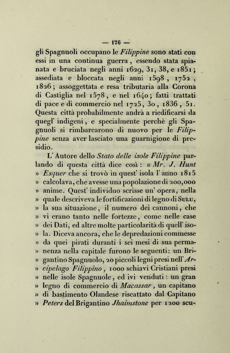 — 476 — gli Spagnuoli occupano le Filippine sono stati con essi in una continua guerra , essendo stata spia- nata e bruciata negli anni 16:29, 3i, 38, e i85i; assediata e bloccata negli anni i5g8 , 1752 , 1826; assoggettata e resa tributaria alla Corona di Castiglia nel i5y8, e nel 1640; fatti trattati di pace e di commercio nel 1725, 3o , i836 , 5i. Questa città probabilmente andrà a riedificarsi da quegl’ indigeni, e specialmente perchè gli Spa- gnuoli si rimbarcarono di nuovo per le Filip- pine senza aver lasciato una guarnigione di pre- sidio. L’Autore dello Stato delle isole Filippine par- lando di questa città dice così : <( Mr. J. Hunt )) Esquer che si trovò in quest’ isola l’anno 1815 » calcolava, che avesse una popolazione di 200,000 » anime. Quest’ individuo scrisse un’ opera, nella » quale descriveva le fortificazioni di legno di Sulu, » la sua situazione, il numero dei cannoni, che » vi erano tanto nelle fortezze, come nelle case » dei Dati, ed altre molte particolarità di quell’ iso- » la. Diceva ancora, che le depredazioni commesse » da quei pirati duranti i sei mesi di sua perma- » nenza nella capitale furono le seguenti: un Bri- » gantino Spagnuolo, 20 piccoli legni presi nell’^r- )) cipelago Filippino , 1000 schiavi Cristiani presi » nelle isole Spagnuole, ed ivi venduti : un gran » legno di commercio di Macassar s un capitano » di bastimento Olandese riscattato dal Capitano » Peters del Brigantino Jhaimstone per 1200 scu-