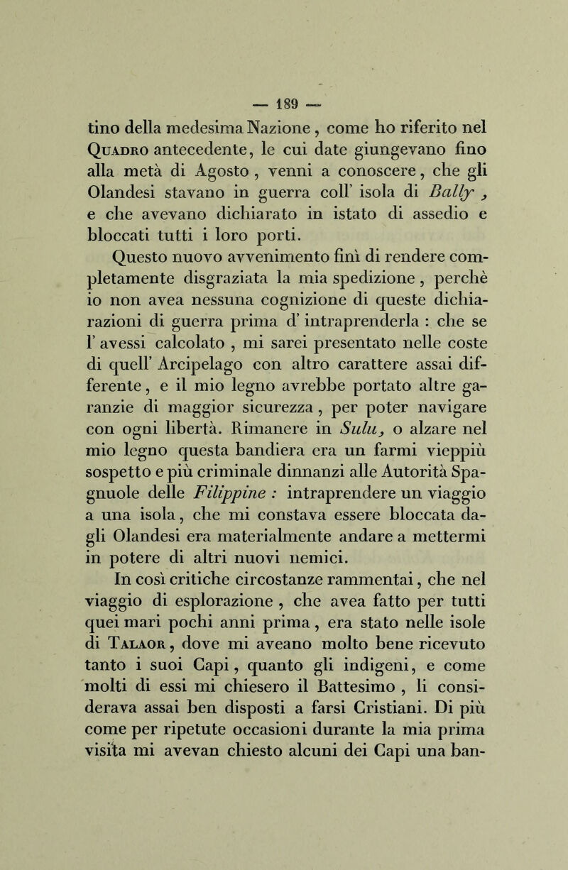 tino della medesima Nazione, come ho riferito nel Quadro antecedente, le cui date giungevano fino alla metà di Agosto , venni a conoscere, che gli Olandesi stavano in guerra coll’ isola di Bcilly , e che avevano dichiarato in istato di assedio e bloccati tutti i loro porti. Questo nuovo avvenimento finì di rendere com- pletamente disgraziata la mia spedizione , perchè io non avea nessuna cognizione di queste dichia- razioni di guerra prima d’intraprenderla : che se 1’ avessi calcolato , mi sarei presentato nelle coste di quell’ Arcipelago con altro carattere assai dif- ferente , e il mio legno avrebbe portato altre ga- ranzie di maggior sicurezza , per poter navigare con ogni libertà. Rimanere in Suiti, o alzare nel mio legno questa bandiera era un farmi vieppiù sospetto e più criminale dinnanzi alle Autorità Spa- gnuole delle Filippine : intraprendere un viaggio a una isola, che mi constava essere bloccata da- gli Olandesi era materialmente andare a mettermi in potere di altri nuovi nemici. In così critiche circostanze rammentai, che nel viaggio di esplorazione , che avea fatto per tutti quei mari pochi anni prima, era stato nelle isole di Talaor , dove mi aveano molto bene ricevuto tanto i suoi Capi, quanto gli indigeni, e come molti di essi mi chiesero il Battesimo , li consi- derava assai ben disposti a farsi Cristiani. Di più come per ripetute occasioni durante la mia prima visita mi avevan chiesto alcuni dei Capi una ban-