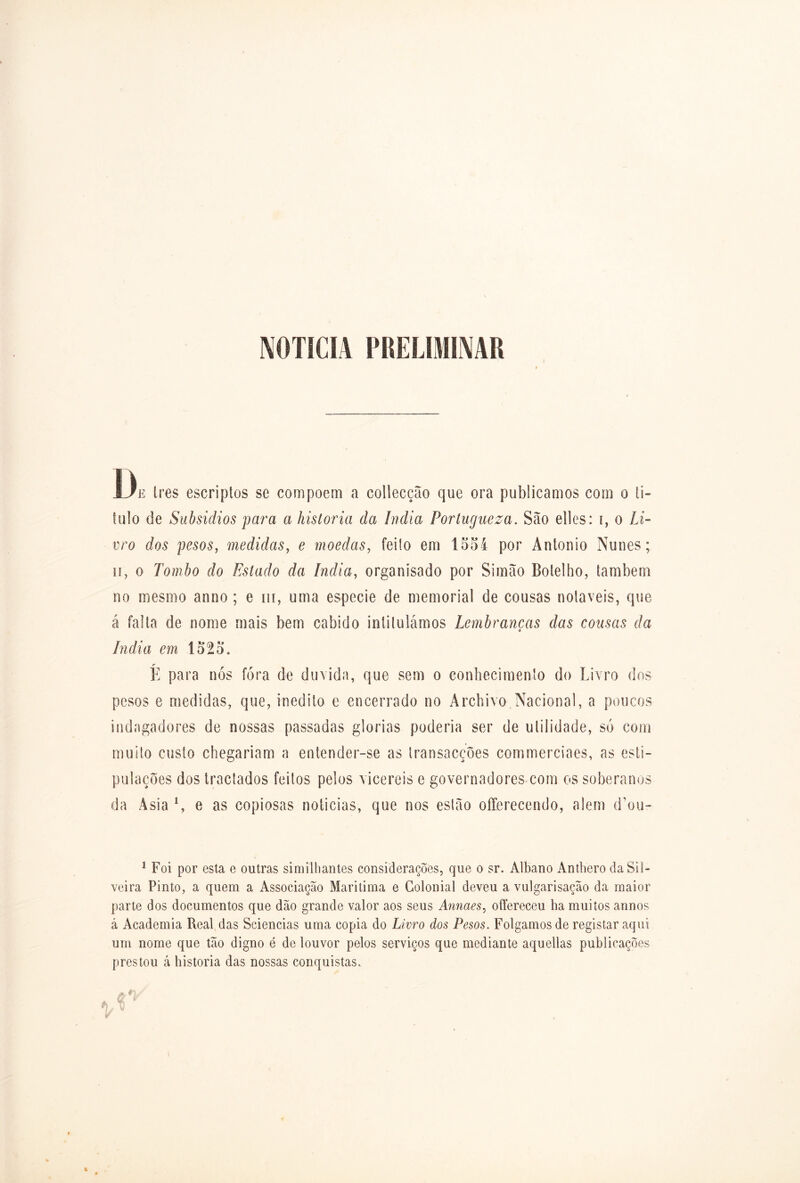 NOTICIA PRELIMINAR ! De Ires escriptos se compoem a collecção que ora publicamos com o ii- fulo de Subsídios para a historia da índia Portugueza. São elles: i, o Li- vro dos pesos, medidas, e moedas, feilo em 15oi por Antonio Nunes; ii, o Tombo do Estado da índia, organisado por Si mão Botelho, também no mesmo anno ; e m, uma especie de memorial de cousas notáveis, que á falta de nome mais bem cabido intitulámos Lembranças das cousas da índia em 1525. r E para nós fora de duvida, que sem o conhecimento do Livro dos pesos e medidas, que, inédito e encerrado no Archivo Nacional, a poucos indagadores de nossas passadas glorias poderia ser de utilidade, só com muito custo chegariam a entender-se as transacções commerciaes, as esti- pulações dos tractados feitos pelos vicereis e governadores com os soberanos da Asia e as copiosas noticias, que nos estão offerecendo, alem d’ou- 1 Foi por esta e outras similhantes considerações, que o sr. Albano Anthero da Sil- veira Pinto, a quem a Associação Maritima e Colonial deveu a vulgarisação da maior parte dos documentos que dão grande valor aos seus Annaes, ofíereceu ha muitos annos á Academia Real das Sciencias uma copia do Livro dos Pesos. Folgamos de registar aqui um nome que tão digno é de louvor pelos serviços que mediante aquellas publicações prestou á historia das nossas conquistas.