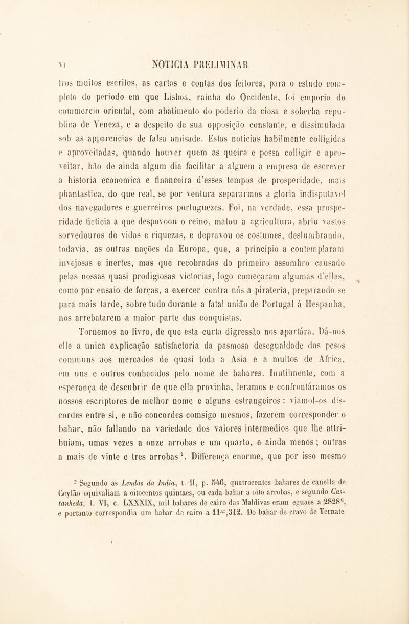 tros muitos escritos, as cartas e contas dos feitores, para o estudo com- pleto do período em que Lisboa, rainha do Qccidente, foi emporio do eominercio oriental, com abatimento do poderio da ciosa e soberba repu- blica de Veneza, e a despeito de sua opposição constante, e dissimulada sob as apparencias de falsa amisade. Estas noticias habilmente coiligidas e aproveitadas, quando houver quem as queira e possa colligir e apro- veitar, hào de ainda algum dia facilitar a alguém a empresa de escrever a historia economica e financeira d’esses tempos de prosperidade, mais phantastica, do que real, se por ventura separarmos a gloria indisputável dos navegadores e guerreiros portuguezes. Foi, na verdade, essa prospe- ridade ficticia a que despovoou o reino, matou a agricultura, abriu vastos sorvedouros de vidas e riquezas, e depravou os costumes, deslumbrando, todavia, as outras nações da Europa, que, a principio a contemplaram invejosas e inertes, mas que recobradas do primeiro assombro causado pelas nossas quasi prodigiosas viclorias, logo começaram algumas d’ellas, como por ensaio de forças, a exercer contra nós a piraleria, preparando-se para mais tarde, sobre tudo durante a fatal união de Portugal á Hespanha, nos arrebatarem a maior parte das conquistas. Tornemos ao livro, de que esta curta digressão nos aparlára. Dá-nos elle a única explicação satisfactoria da pasmosa desegualdade dos pesos communs aos mercados de quasi toda a Asia e a muitos de África, em uns e outros conhecidos pelo nome de babares. Inutilmente, com a esperança de descubrir de que ella provinha, lêramos e confrontáramos os nossos escriptores de melhor nome e alguns estrangeiros: viamol-os dis- cordes entre si, e não concordes comsigo mesmos, fazerem corresponder o babar, não fallando na variedade dos valores intermédios que lhe altri- buiam, umas vezes a onze arrobas e um quarto, e ainda menos; outras a mais de vinte e Ires arrobas 2. Differença enorme, que por isso mesmo 2 Segundo as Lendas da Índia, t. II, p. 546, quatrocentos babares de canetla de Ceylão equivaliam a oitocentos quintaes, ou cada babar a oito arrobas, e segundo Cas- tanheda, 1. VI, c. LXXXIX, mil babares de cairo das Maldivas eram eguaes a 2828q, e portanto correspondia um bahar de cairo a llar,312. Do bahar de cravo de Ternate