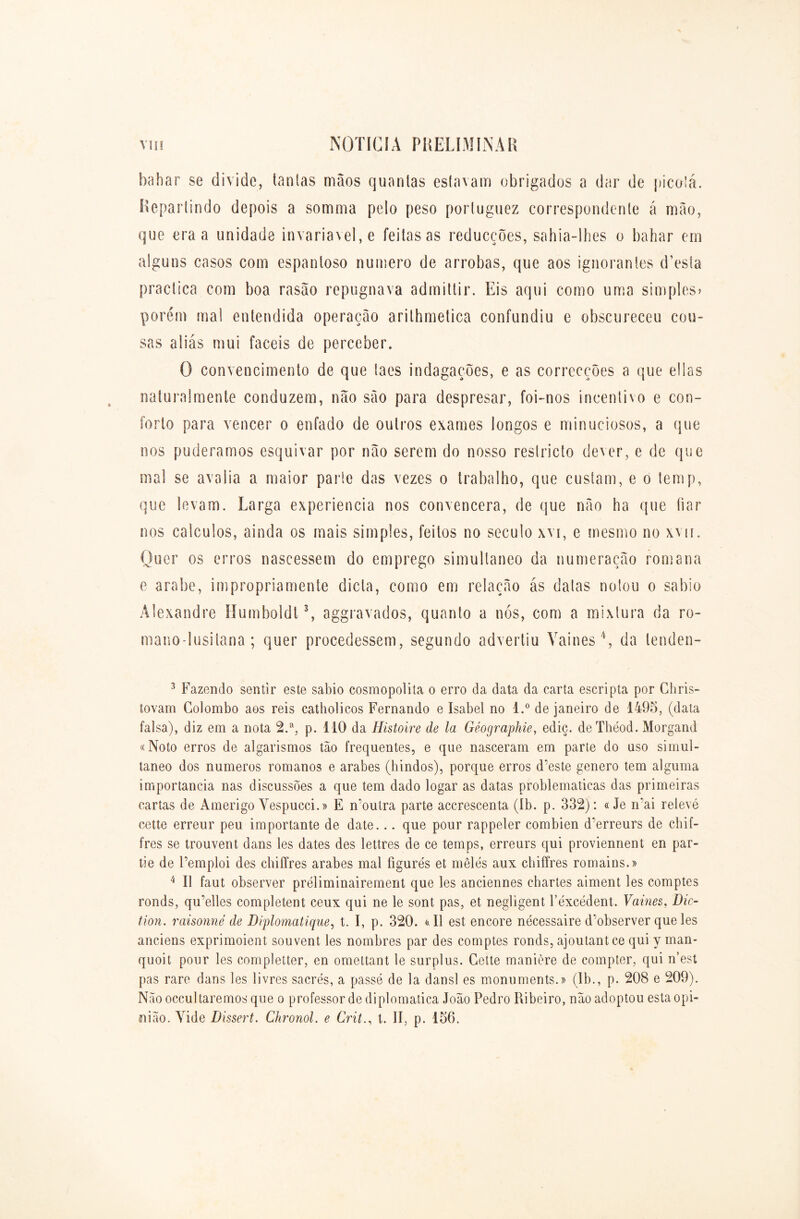 bahar se divide, tantas mãos quanlas estavam obrigados a dar de picotá. Repartindo depois a somma pelo peso portuguez correspondente á mão, que era a unidade invariável, e feitas as reducções, sahia-lhes o bahar em alguns casos com espantoso numero de arrobas, que aos ignorantes cTesta practica com boa rasão repugnava admittir. Eis aqui como uma simples» porém ma! entendida operação arilhmetica confundiu e obscureceu cou- sas aliás mui fáceis de perceber. O convencimento de que taes indagações, e as correcções a que ellas naturalmente conduzem, não são para despresar, foi-nos incentivo e con- forto para vencer o enfado de outros exames longos e minuciosos, a que nos pudêramos esquivar por não serem do nosso reslricto dever, e de que mal se avalia a maior parte das vezes o trabalho, que custam, e o temp, que levam. Larga experiencia nos convencera, de que não ha que fiar nos cálculos, ainda os mais simples, feitos no século xvi, e mesmo no xvn. Quer os erros nascessem do emprego simultâneo da numeração romana e arabe, impropriamente dieta, como em relação ás datas notou o sabio Alexandre Humboldt3, aggravados, quanto a nós, com a mixlura da ro- mano-lusitana ; quer procedessem, segundo advertiu Vaines4, da lenden- 3 Fazendo sentir este sabio cosmopolita o erro da data da carta escripta por Ghris- tovam Colombo aos reis catholicos Fernando e Isabel no l.° de janeiro de 1495, (data falsa), diz em a nota 2.a, p. 110 da Histoire de la Géographie, ediç. deThéod. Morgand «Noto erros de algarismos tão frequentes, e que nasceram em parte do uso simul- tâneo dos numeros romanos e arabes (hindos), porque erros d’este genero tem alguma importância nas discussões a que tem dado logar as datas problemáticas das primeiras cartas de Amerigo Vespucci.» E moutra parte accrescenta (Ib. p. 332): «Je rrai relevé cette erreur peu importante de date... que pour rappeler combien d'erreurs de chif- fres se trouvent dans les dates des lettres de ce temps, erreurs qui proviennent en par- tie de Femploi des chiffres arabes mal figures et mêlés aux chiífres romains.» 4 II faut observer práliminairement que les anciennes chartes aiment les comptes ronds, qu’elles completent ceux qui ne le sont pas, et negligent Féxcédent. Vaines, Dic- tion. raisonnè de Diplomatique, t. I, p. 320. «II est encore nécessaire d’observer que les anciens exprimoient souvent les nombres par des comptes ronds, ajoutantee qui y man- quoit pour les completter, en omettant le surplus. Cette manière de compter, qui n’est pas rare dans les livres sacrés, a passe de la dansl es monuments.» (Ib., p. 208 e 209). Nãooccultaremos que o professor de diplomática João Pedro Ribeiro, não adoptou esta opi- nião. Yide Dissert. Chronol. e Critt. II, p. 156.