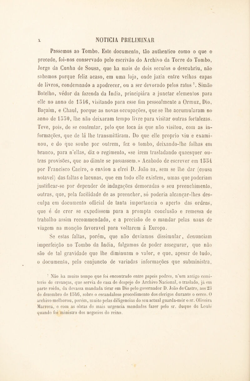 Passemos ao Tombo. Este documento, tão aulhentico como o que o precede, foi-nos conservado pelo escrivão do Archivo da Torre do Tombo, Jorge da Cunha de Sousa, que ha mais de dois séculos o descobriu, não sabemos porque feliz acaso, em uma loja, onde jazia entre velhas capas de livros, condemnado a apodrecer, ou a ser devorado pelos ratos7. Simão Botelho, vedor da fazenda da índia, principiára a junctar elementos para elle no anno de 1516, visitando para esse fim pessoalmente a Ormuz, Dio, Baçaim, e Chaul, porque as novas occupações, que se lhe accumularam no anno de 1550, lhe não deixaram tempo livre para visitar outras fortalezas. Teve, pois, de se contentar, pelo que toca ás que não visitou, com as in- formações, que de lá lhe transmilliram. Do que elle proprio viu e exami- nou, e do que soube por outrem, fez o tombo, deixando-lhe folhas em branco, para n’ellas, diz o regimento, «se irem trasladando quaesquer ou- tras provisões, que ao diante se passassem.» Acabado de escrever em 1554 por Francisco Caeiro, o enviou a elrei D. João íü, sem se lhe dar (cousa notável) das faltas e lacunas, que em todo elle existem, umas que poderiam justificar-se por depender de indagações demoradas o seu preenchimento, outras, que, pela facilidade de as preencher, só poderia alcançar-lhes des- culpa em documento officia! de tanta importância o aperto das ordens, que ó de crer se expedissem para a prompta conclusão e remessa de trabalho assim recommendado, e a precisão de o mandar pelas naus de viagem na monção favoravel para voltarem á Europa. Se estas faltas, porém, que não devíamos dissimular, denunciam imperfeição no Tombo da índia, folgamos de poder assegurar, que não são de lai gravidade que lhe diminuam o valor, e que, apesar de lodo, o documento, pelo conjuncto de variadas informações que subministra, 7 Não ha muito tempo que foi encontrado entre papeis podres, num antigo cemi- tério de creancas, que servia de casa de despejo do Archivo Nacional, o traslado, já em parte roido, da devassa mandada tirar em Dio pelo governador D. João de Castro, aos 23 de dezembro de 1546, sobre o escandaloso procedimento dos clérigos durante o cerco. O archivo melhorou, porém, muito pelas diligencias do seuactual guarda-mor o sr. Oliveira Marreca, e com as obras de mais urgência mandadas fazer pelo sr. duque de LouSé quando foi ministro dos negocios do reino.