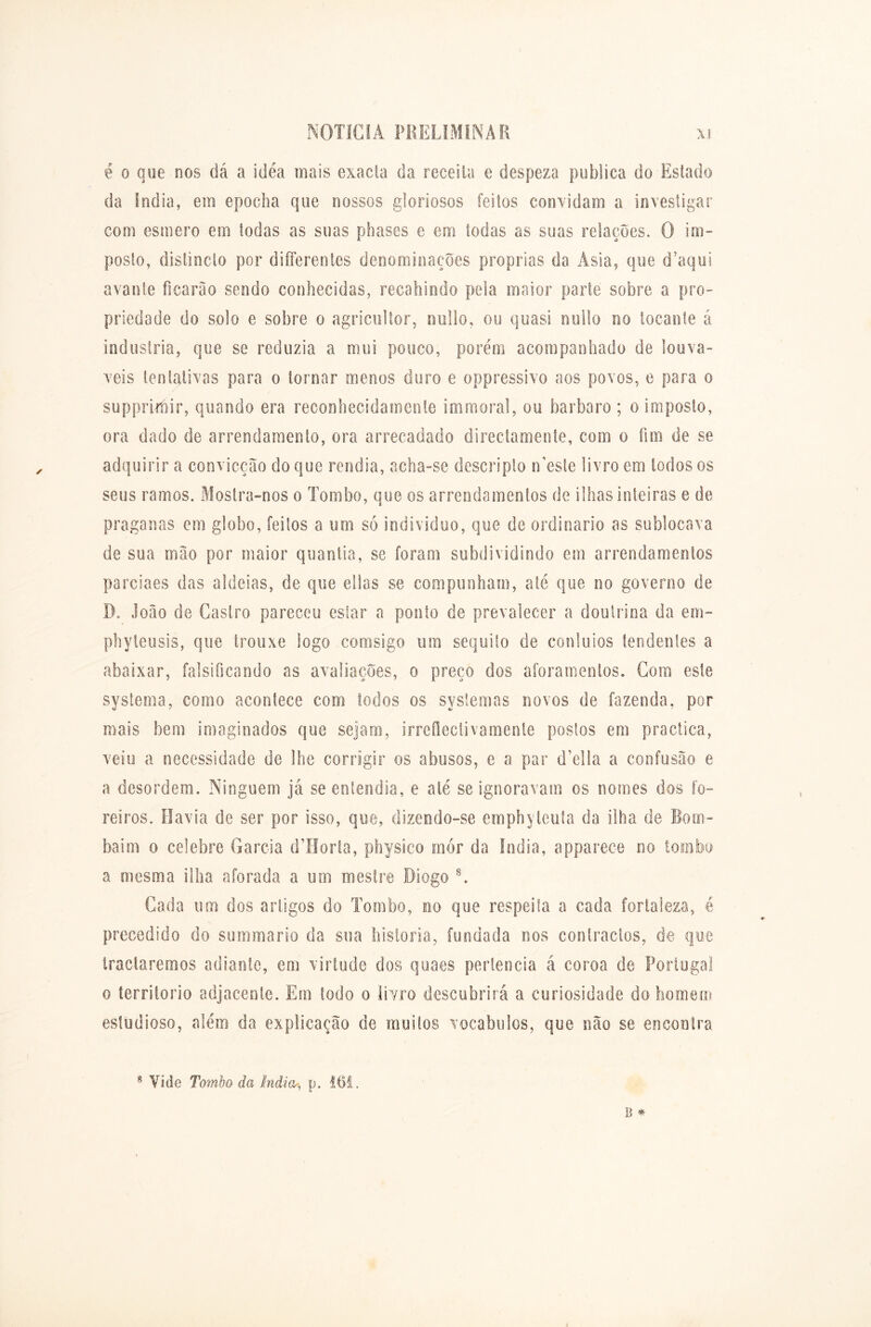 é o que nos dá a idea mais exacla da receita e despeza publica do Estado da índia, em epoclia que nossos gloriosos feitos convidam a investigar com esmero em todas as suas phases e em todas as suas relações. O im- posto, dislincto por differentes denominações próprias da Àsia, que d’aqui avante ficarão sendo conhecidas, recahindo pela maior parte sobre a pro- priedade do solo e sobre o agricultor, nullo, ou quasi nullo no tocante á industria, que se reduzia a mui pouco, porém acompanhado de louvá- veis tentativas para o tornar menos duro e oppressivo aos povos, e para o supprirnir, quando era reconhecidamente immoral, ou barbaro ; o imposto, ora dado de arrendamento, ora arrecadado direclamente, com o fim de se adquirir a convicção do que rendia, acha-se descripto n’esle livro em todos os seus ramos. Mostra-nos o Tombo, que os arrendamentos de ilhas inteiras e de praganas em globo, feitos a um só indivíduo, que de ordinário as sublocava de sua mão por maior quantia, se foram subdividindo em arrendamentos parciaes das aldeias, de que ellas se compunham, até que no governo de I). João de Castro pareceu estar a ponto de prevalecer a doutrina da em- phyteusis, que trouxe logo comsigo um séquito de conluios tendentes a abaixar, falsificando as avaliações, o preço dos aforamentos. Com este systema, como acontece com todos os systemas novos de fazenda, por mais bem imaginados que sejam, irreílectivamente postos em practica, veiu a necessidade de lhe corrigir os abusos, e a par (Telia a confusão e a desordem. Ninguém já se entendia, e até se ignoravam os nomes dos fo- reiros. Havia de ser por isso, que, dizendo-se emphytcuta da ilha de Bom- baim o celebre Garcia dllorta, physico mor da índia, apparece no tombo a mesma ilha aforada a um mestre Diogo 8. Cada um dos artigos do Tombo, no que respeita a cada fortaleza, é precedido do summario da sua historia, fundada nos contractos, de que iractaremos adiante, em virtude dos quaes pertencia á coroa de Portugal o território adjacente. Em todo o livro descobrirá a curiosidade do homem estudioso, além da explicação de muitos vocábulos, que não se encontra